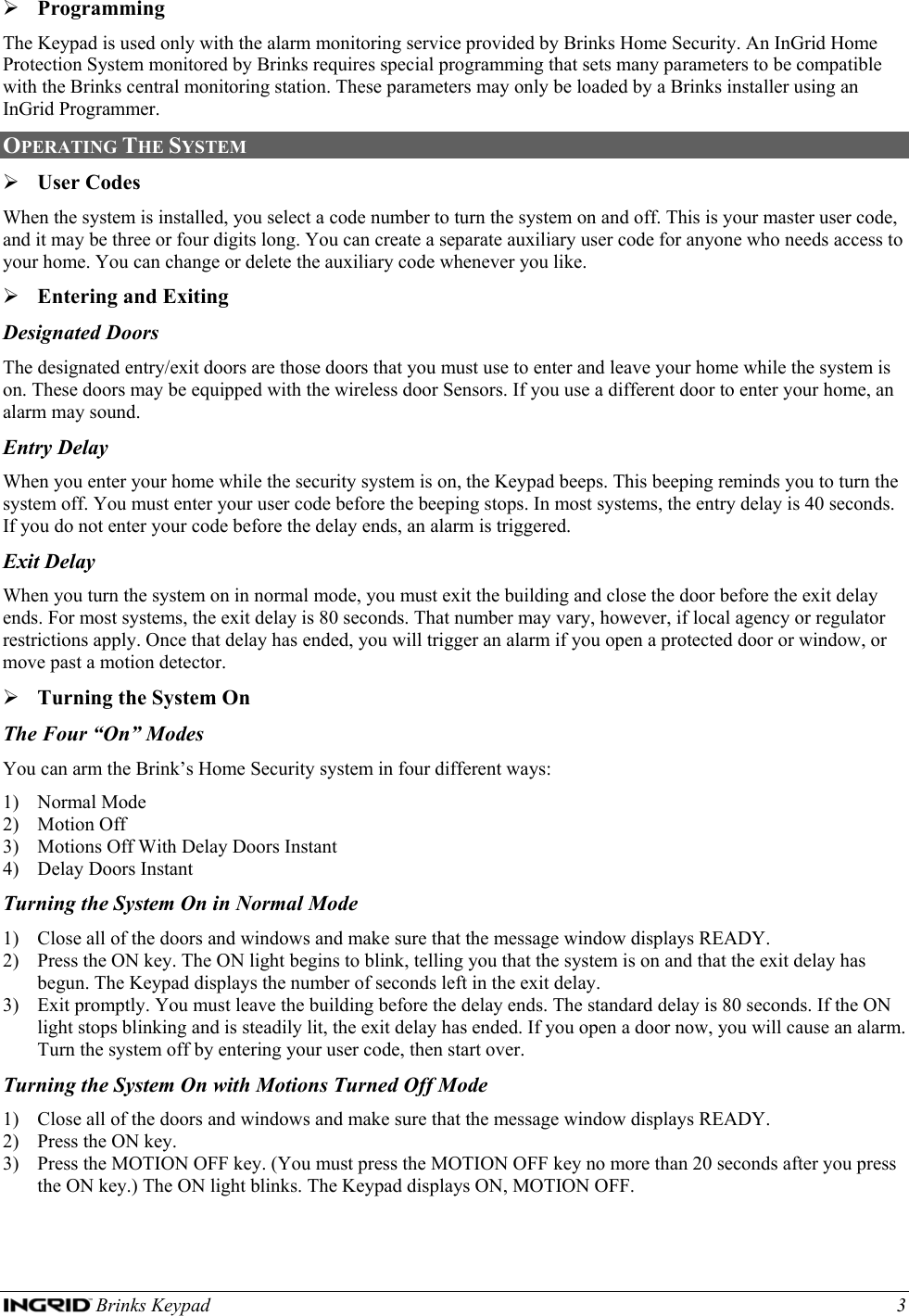  Brinks Keypad    3 ¾ Programming The Keypad is used only with the alarm monitoring service provided by Brinks Home Security. An InGrid Home Protection System monitored by Brinks requires special programming that sets many parameters to be compatible with the Brinks central monitoring station. These parameters may only be loaded by a Brinks installer using an InGrid Programmer.  OPERATING THE SYSTEM  ¾ User Codes When the system is installed, you select a code number to turn the system on and off. This is your master user code, and it may be three or four digits long. You can create a separate auxiliary user code for anyone who needs access to your home. You can change or delete the auxiliary code whenever you like. ¾ Entering and Exiting Designated Doors The designated entry/exit doors are those doors that you must use to enter and leave your home while the system is on. These doors may be equipped with the wireless door Sensors. If you use a different door to enter your home, an alarm may sound. Entry Delay When you enter your home while the security system is on, the Keypad beeps. This beeping reminds you to turn the system off. You must enter your user code before the beeping stops. In most systems, the entry delay is 40 seconds. If you do not enter your code before the delay ends, an alarm is triggered. Exit Delay When you turn the system on in normal mode, you must exit the building and close the door before the exit delay ends. For most systems, the exit delay is 80 seconds. That number may vary, however, if local agency or regulator restrictions apply. Once that delay has ended, you will trigger an alarm if you open a protected door or window, or move past a motion detector. ¾ Turning the System On The Four “On” Modes You can arm the Brink’s Home Security system in four different ways: 1) Normal Mode 2) Motion Off 3) Motions Off With Delay Doors Instant 4) Delay Doors Instant Turning the System On in Normal Mode 1) Close all of the doors and windows and make sure that the message window displays READY. 2) Press the ON key. The ON light begins to blink, telling you that the system is on and that the exit delay has begun. The Keypad displays the number of seconds left in the exit delay. 3) Exit promptly. You must leave the building before the delay ends. The standard delay is 80 seconds. If the ON light stops blinking and is steadily lit, the exit delay has ended. If you open a door now, you will cause an alarm. Turn the system off by entering your user code, then start over. Turning the System On with Motions Turned Off Mode 1) Close all of the doors and windows and make sure that the message window displays READY. 2) Press the ON key. 3) Press the MOTION OFF key. (You must press the MOTION OFF key no more than 20 seconds after you press the ON key.) The ON light blinks. The Keypad displays ON, MOTION OFF. 