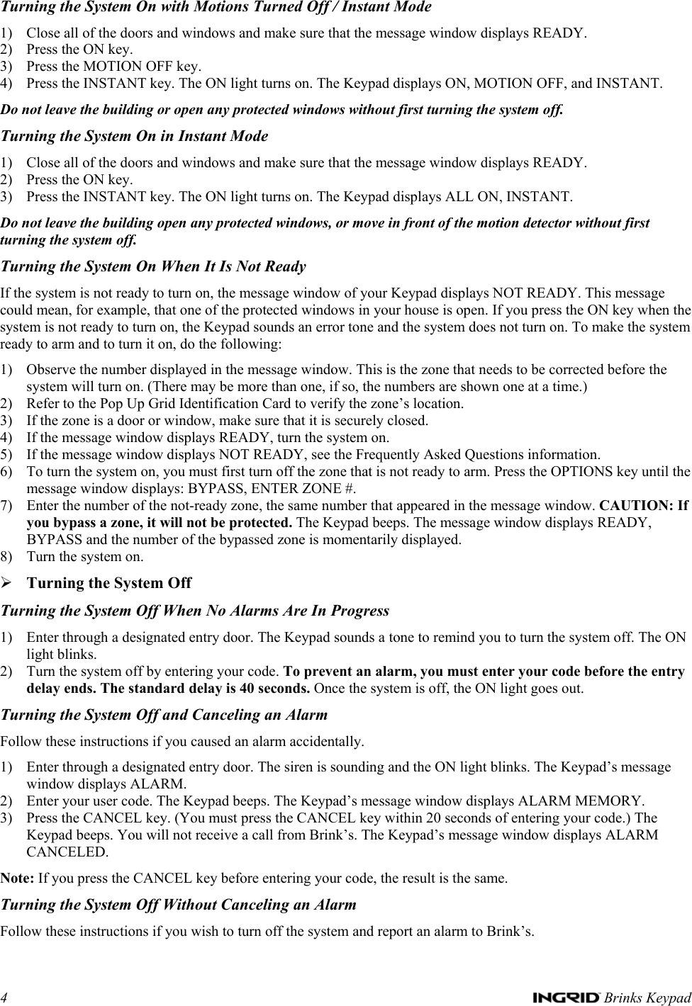 4   Brinks Keypad Turning the System On with Motions Turned Off / Instant Mode 1) Close all of the doors and windows and make sure that the message window displays READY. 2) Press the ON key. 3) Press the MOTION OFF key. 4) Press the INSTANT key. The ON light turns on. The Keypad displays ON, MOTION OFF, and INSTANT. Do not leave the building or open any protected windows without first turning the system off. Turning the System On in Instant Mode 1) Close all of the doors and windows and make sure that the message window displays READY. 2) Press the ON key. 3) Press the INSTANT key. The ON light turns on. The Keypad displays ALL ON, INSTANT. Do not leave the building open any protected windows, or move in front of the motion detector without first turning the system off. Turning the System On When It Is Not Ready If the system is not ready to turn on, the message window of your Keypad displays NOT READY. This message could mean, for example, that one of the protected windows in your house is open. If you press the ON key when the system is not ready to turn on, the Keypad sounds an error tone and the system does not turn on. To make the system ready to arm and to turn it on, do the following: 1) Observe the number displayed in the message window. This is the zone that needs to be corrected before the system will turn on. (There may be more than one, if so, the numbers are shown one at a time.)  2) Refer to the Pop Up Grid Identification Card to verify the zone’s location.  3) If the zone is a door or window, make sure that it is securely closed. 4) If the message window displays READY, turn the system on. 5) If the message window displays NOT READY, see the Frequently Asked Questions information.  6) To turn the system on, you must first turn off the zone that is not ready to arm. Press the OPTIONS key until the message window displays: BYPASS, ENTER ZONE #.  7) Enter the number of the not-ready zone, the same number that appeared in the message window. CAUTION: If you bypass a zone, it will not be protected. The Keypad beeps. The message window displays READY, BYPASS and the number of the bypassed zone is momentarily displayed.  8) Turn the system on. ¾ Turning the System Off Turning the System Off When No Alarms Are In Progress 1) Enter through a designated entry door. The Keypad sounds a tone to remind you to turn the system off. The ON light blinks.  2) Turn the system off by entering your code. To prevent an alarm, you must enter your code before the entry delay ends. The standard delay is 40 seconds. Once the system is off, the ON light goes out. Turning the System Off and Canceling an Alarm Follow these instructions if you caused an alarm accidentally. 1) Enter through a designated entry door. The siren is sounding and the ON light blinks. The Keypad’s message window displays ALARM. 2) Enter your user code. The Keypad beeps. The Keypad’s message window displays ALARM MEMORY. 3) Press the CANCEL key. (You must press the CANCEL key within 20 seconds of entering your code.) The Keypad beeps. You will not receive a call from Brink’s. The Keypad’s message window displays ALARM CANCELED. Note: If you press the CANCEL key before entering your code, the result is the same. Turning the System Off Without Canceling an Alarm Follow these instructions if you wish to turn off the system and report an alarm to Brink’s. 