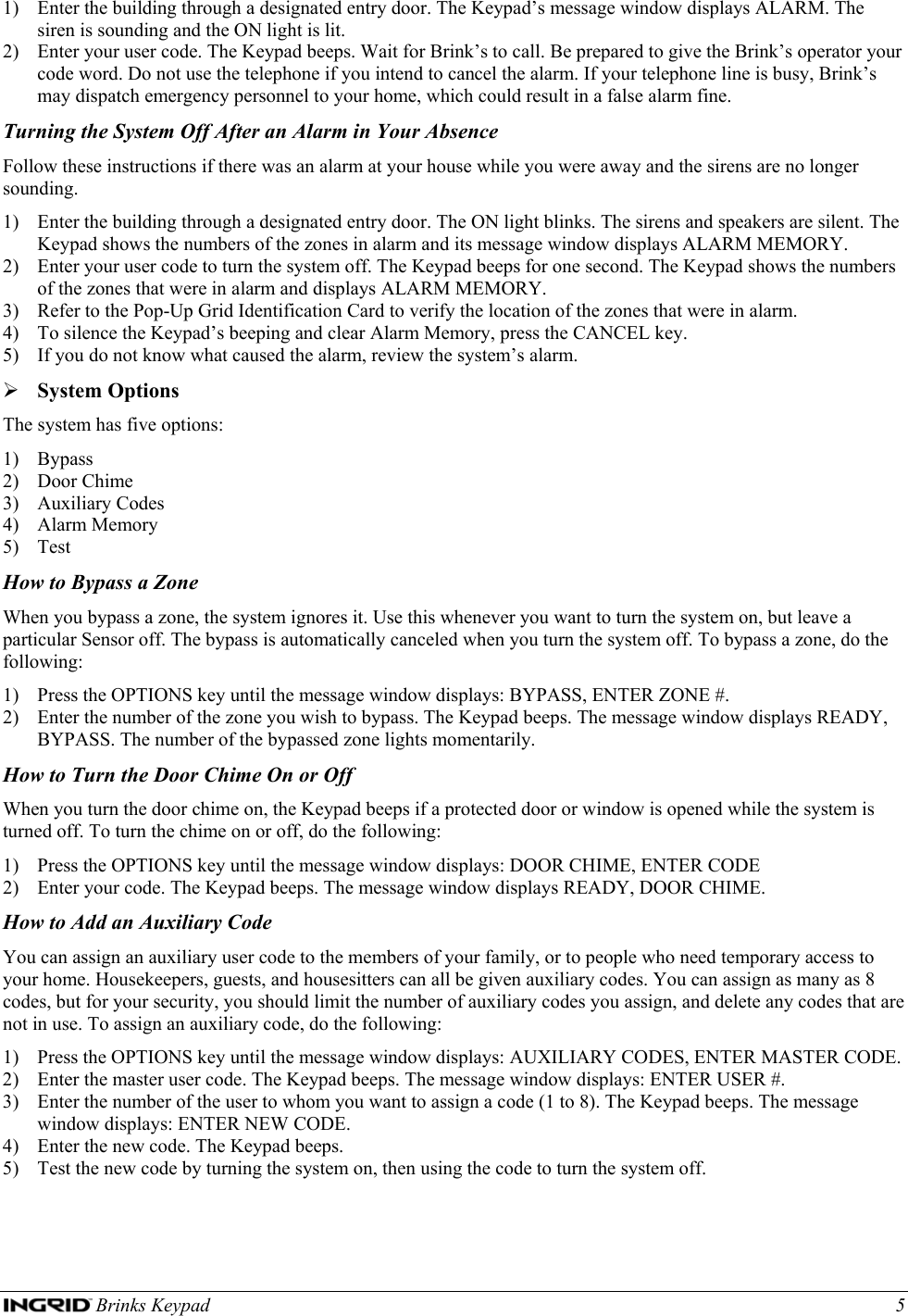  Brinks Keypad    5 1) Enter the building through a designated entry door. The Keypad’s message window displays ALARM. The siren is sounding and the ON light is lit. 2) Enter your user code. The Keypad beeps. Wait for Brink’s to call. Be prepared to give the Brink’s operator your code word. Do not use the telephone if you intend to cancel the alarm. If your telephone line is busy, Brink’s may dispatch emergency personnel to your home, which could result in a false alarm fine. Turning the System Off After an Alarm in Your Absence Follow these instructions if there was an alarm at your house while you were away and the sirens are no longer sounding. 1) Enter the building through a designated entry door. The ON light blinks. The sirens and speakers are silent. The Keypad shows the numbers of the zones in alarm and its message window displays ALARM MEMORY. 2) Enter your user code to turn the system off. The Keypad beeps for one second. The Keypad shows the numbers of the zones that were in alarm and displays ALARM MEMORY. 3) Refer to the Pop-Up Grid Identification Card to verify the location of the zones that were in alarm. 4) To silence the Keypad’s beeping and clear Alarm Memory, press the CANCEL key. 5) If you do not know what caused the alarm, review the system’s alarm. ¾ System Options The system has five options: 1) Bypass 2) Door Chime 3) Auxiliary Codes 4) Alarm Memory 5) Test How to Bypass a Zone When you bypass a zone, the system ignores it. Use this whenever you want to turn the system on, but leave a particular Sensor off. The bypass is automatically canceled when you turn the system off. To bypass a zone, do the following: 1) Press the OPTIONS key until the message window displays: BYPASS, ENTER ZONE #. 2) Enter the number of the zone you wish to bypass. The Keypad beeps. The message window displays READY, BYPASS. The number of the bypassed zone lights momentarily. How to Turn the Door Chime On or Off When you turn the door chime on, the Keypad beeps if a protected door or window is opened while the system is turned off. To turn the chime on or off, do the following: 1) Press the OPTIONS key until the message window displays: DOOR CHIME, ENTER CODE 2) Enter your code. The Keypad beeps. The message window displays READY, DOOR CHIME. How to Add an Auxiliary Code You can assign an auxiliary user code to the members of your family, or to people who need temporary access to your home. Housekeepers, guests, and housesitters can all be given auxiliary codes. You can assign as many as 8 codes, but for your security, you should limit the number of auxiliary codes you assign, and delete any codes that are not in use. To assign an auxiliary code, do the following: 1) Press the OPTIONS key until the message window displays: AUXILIARY CODES, ENTER MASTER CODE. 2) Enter the master user code. The Keypad beeps. The message window displays: ENTER USER #. 3) Enter the number of the user to whom you want to assign a code (1 to 8). The Keypad beeps. The message window displays: ENTER NEW CODE. 4) Enter the new code. The Keypad beeps. 5) Test the new code by turning the system on, then using the code to turn the system off. 