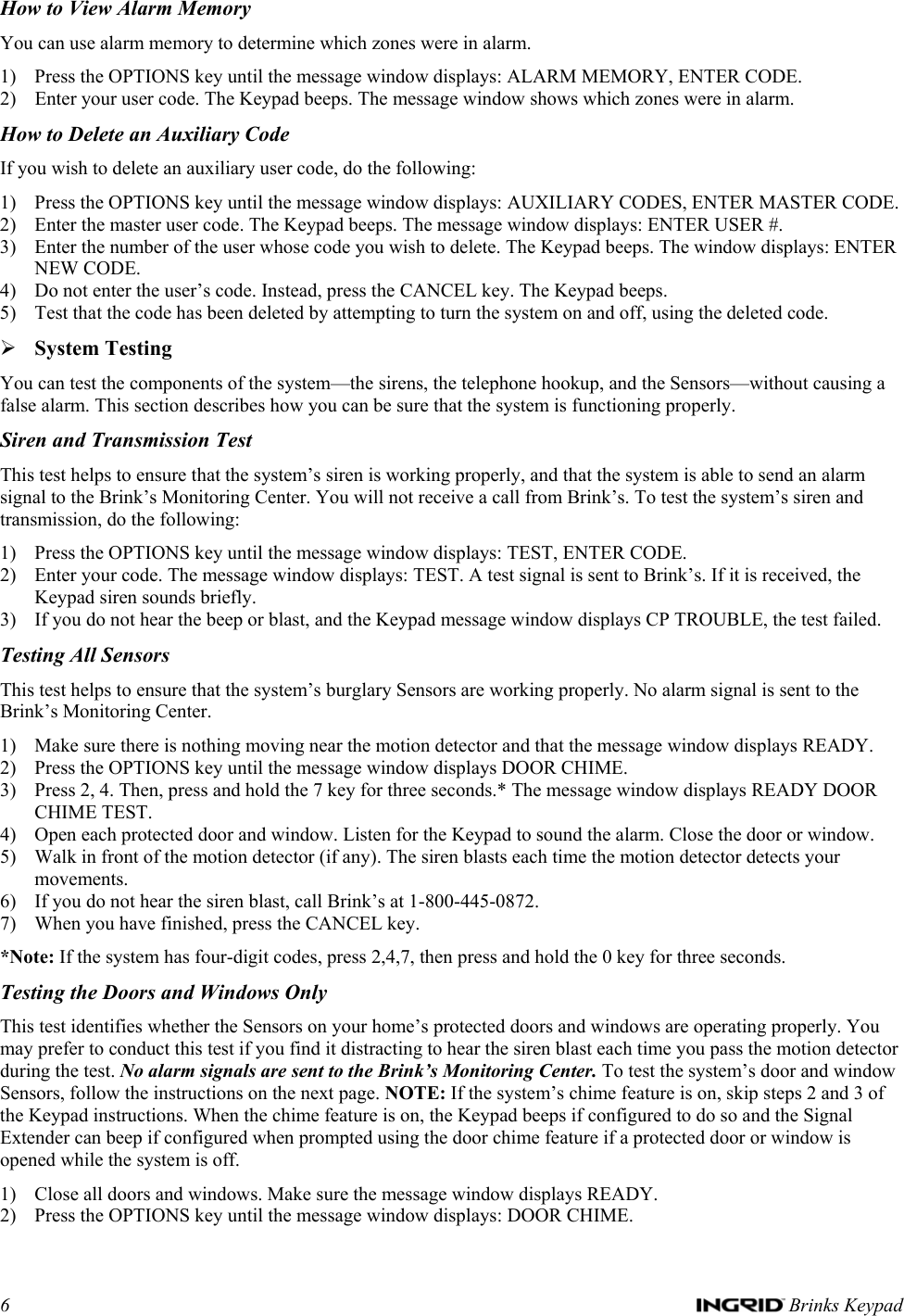 6   Brinks Keypad How to View Alarm Memory You can use alarm memory to determine which zones were in alarm. 1) Press the OPTIONS key until the message window displays: ALARM MEMORY, ENTER CODE. 2) Enter your user code. The Keypad beeps. The message window shows which zones were in alarm. How to Delete an Auxiliary Code If you wish to delete an auxiliary user code, do the following: 1) Press the OPTIONS key until the message window displays: AUXILIARY CODES, ENTER MASTER CODE. 2) Enter the master user code. The Keypad beeps. The message window displays: ENTER USER #. 3) Enter the number of the user whose code you wish to delete. The Keypad beeps. The window displays: ENTER NEW CODE. 4) Do not enter the user’s code. Instead, press the CANCEL key. The Keypad beeps. 5) Test that the code has been deleted by attempting to turn the system on and off, using the deleted code. ¾ System Testing You can test the components of the system—the sirens, the telephone hookup, and the Sensors—without causing a false alarm. This section describes how you can be sure that the system is functioning properly. Siren and Transmission Test This test helps to ensure that the system’s siren is working properly, and that the system is able to send an alarm signal to the Brink’s Monitoring Center. You will not receive a call from Brink’s. To test the system’s siren and transmission, do the following: 1) Press the OPTIONS key until the message window displays: TEST, ENTER CODE. 2) Enter your code. The message window displays: TEST. A test signal is sent to Brink’s. If it is received, the Keypad siren sounds briefly. 3) If you do not hear the beep or blast, and the Keypad message window displays CP TROUBLE, the test failed.  Testing All Sensors This test helps to ensure that the system’s burglary Sensors are working properly. No alarm signal is sent to the Brink’s Monitoring Center. 1) Make sure there is nothing moving near the motion detector and that the message window displays READY. 2) Press the OPTIONS key until the message window displays DOOR CHIME. 3) Press 2, 4. Then, press and hold the 7 key for three seconds.* The message window displays READY DOOR CHIME TEST. 4) Open each protected door and window. Listen for the Keypad to sound the alarm. Close the door or window. 5) Walk in front of the motion detector (if any). The siren blasts each time the motion detector detects your movements. 6) If you do not hear the siren blast, call Brink’s at 1-800-445-0872. 7) When you have finished, press the CANCEL key. *Note: If the system has four-digit codes, press 2,4,7, then press and hold the 0 key for three seconds. Testing the Doors and Windows Only This test identifies whether the Sensors on your home’s protected doors and windows are operating properly. You may prefer to conduct this test if you find it distracting to hear the siren blast each time you pass the motion detector during the test. No alarm signals are sent to the Brink’s Monitoring Center. To test the system’s door and window Sensors, follow the instructions on the next page. NOTE: If the system’s chime feature is on, skip steps 2 and 3 of the Keypad instructions. When the chime feature is on, the Keypad beeps if configured to do so and the Signal Extender can beep if configured when prompted using the door chime feature if a protected door or window is opened while the system is off. 1) Close all doors and windows. Make sure the message window displays READY. 2) Press the OPTIONS key until the message window displays: DOOR CHIME. 