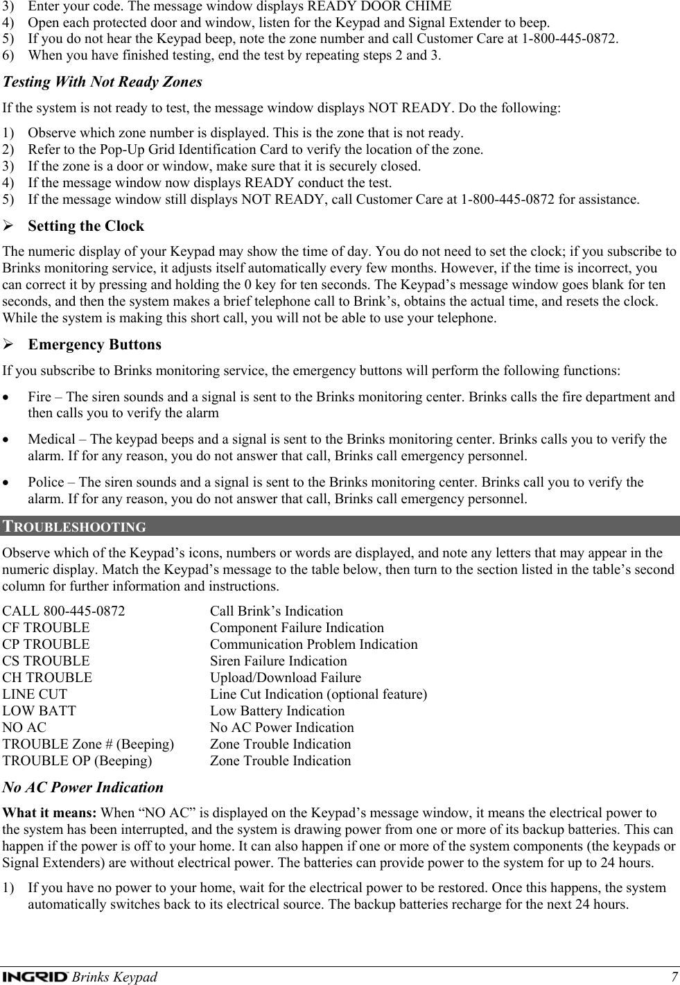  Brinks Keypad    7 3) Enter your code. The message window displays READY DOOR CHIME 4) Open each protected door and window, listen for the Keypad and Signal Extender to beep. 5) If you do not hear the Keypad beep, note the zone number and call Customer Care at 1-800-445-0872. 6) When you have finished testing, end the test by repeating steps 2 and 3. Testing With Not Ready Zones If the system is not ready to test, the message window displays NOT READY. Do the following: 1) Observe which zone number is displayed. This is the zone that is not ready. 2) Refer to the Pop-Up Grid Identification Card to verify the location of the zone. 3) If the zone is a door or window, make sure that it is securely closed. 4) If the message window now displays READY conduct the test. 5) If the message window still displays NOT READY, call Customer Care at 1-800-445-0872 for assistance.  ¾ Setting the Clock The numeric display of your Keypad may show the time of day. You do not need to set the clock; if you subscribe to Brinks monitoring service, it adjusts itself automatically every few months. However, if the time is incorrect, you can correct it by pressing and holding the 0 key for ten seconds. The Keypad’s message window goes blank for ten seconds, and then the system makes a brief telephone call to Brink’s, obtains the actual time, and resets the clock. While the system is making this short call, you will not be able to use your telephone. ¾ Emergency Buttons If you subscribe to Brinks monitoring service, the emergency buttons will perform the following functions: • Fire – The siren sounds and a signal is sent to the Brinks monitoring center. Brinks calls the fire department and then calls you to verify the alarm • Medical – The keypad beeps and a signal is sent to the Brinks monitoring center. Brinks calls you to verify the alarm. If for any reason, you do not answer that call, Brinks call emergency personnel. • Police – The siren sounds and a signal is sent to the Brinks monitoring center. Brinks call you to verify the alarm. If for any reason, you do not answer that call, Brinks call emergency personnel. TROUBLESHOOTING Observe which of the Keypad’s icons, numbers or words are displayed, and note any letters that may appear in the numeric display. Match the Keypad’s message to the table below, then turn to the section listed in the table’s second column for further information and instructions. CALL 800-445-0872  Call Brink’s Indication CF TROUBLE  Component Failure Indication CP TROUBLE  Communication Problem Indication CS TROUBLE  Siren Failure Indication CH TROUBLE  Upload/Download Failure LINE CUT  Line Cut Indication (optional feature) LOW BATT  Low Battery Indication NO AC  No AC Power Indication TROUBLE Zone # (Beeping)   Zone Trouble Indication TROUBLE OP (Beeping)   Zone Trouble Indication No AC Power Indication What it means: When “NO AC” is displayed on the Keypad’s message window, it means the electrical power to the system has been interrupted, and the system is drawing power from one or more of its backup batteries. This can happen if the power is off to your home. It can also happen if one or more of the system components (the keypads or Signal Extenders) are without electrical power. The batteries can provide power to the system for up to 24 hours. 1) If you have no power to your home, wait for the electrical power to be restored. Once this happens, the system automatically switches back to its electrical source. The backup batteries recharge for the next 24 hours. 