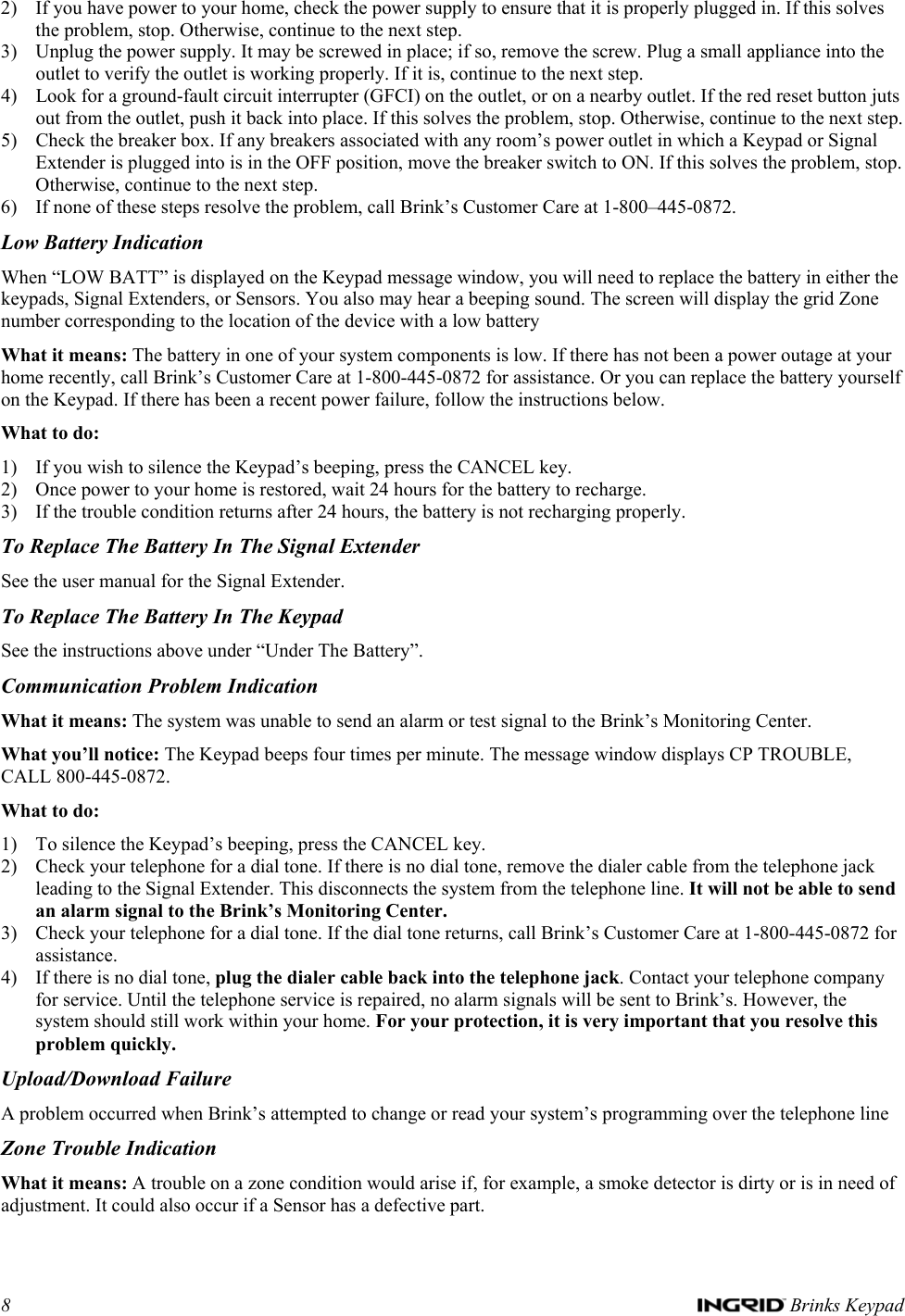 8   Brinks Keypad 2) If you have power to your home, check the power supply to ensure that it is properly plugged in. If this solves the problem, stop. Otherwise, continue to the next step. 3) Unplug the power supply. It may be screwed in place; if so, remove the screw. Plug a small appliance into the outlet to verify the outlet is working properly. If it is, continue to the next step. 4) Look for a ground-fault circuit interrupter (GFCI) on the outlet, or on a nearby outlet. If the red reset button juts out from the outlet, push it back into place. If this solves the problem, stop. Otherwise, continue to the next step. 5) Check the breaker box. If any breakers associated with any room’s power outlet in which a Keypad or Signal Extender is plugged into is in the OFF position, move the breaker switch to ON. If this solves the problem, stop. Otherwise, continue to the next step. 6) If none of these steps resolve the problem, call Brink’s Customer Care at 1-800–445-0872. Low Battery Indication When “LOW BATT” is displayed on the Keypad message window, you will need to replace the battery in either the keypads, Signal Extenders, or Sensors. You also may hear a beeping sound. The screen will display the grid Zone number corresponding to the location of the device with a low battery What it means: The battery in one of your system components is low. If there has not been a power outage at your home recently, call Brink’s Customer Care at 1-800-445-0872 for assistance. Or you can replace the battery yourself on the Keypad. If there has been a recent power failure, follow the instructions below. What to do: 1) If you wish to silence the Keypad’s beeping, press the CANCEL key. 2) Once power to your home is restored, wait 24 hours for the battery to recharge. 3) If the trouble condition returns after 24 hours, the battery is not recharging properly.  To Replace The Battery In The Signal Extender See the user manual for the Signal Extender. To Replace The Battery In The Keypad See the instructions above under “Under The Battery”. Communication Problem Indication What it means: The system was unable to send an alarm or test signal to the Brink’s Monitoring Center. What you’ll notice: The Keypad beeps four times per minute. The message window displays CP TROUBLE, CALL 800-445-0872. What to do: 1) To silence the Keypad’s beeping, press the CANCEL key. 2) Check your telephone for a dial tone. If there is no dial tone, remove the dialer cable from the telephone jack leading to the Signal Extender. This disconnects the system from the telephone line. It will not be able to send an alarm signal to the Brink’s Monitoring Center. 3) Check your telephone for a dial tone. If the dial tone returns, call Brink’s Customer Care at 1-800-445-0872 for assistance. 4) If there is no dial tone, plug the dialer cable back into the telephone jack. Contact your telephone company for service. Until the telephone service is repaired, no alarm signals will be sent to Brink’s. However, the system should still work within your home. For your protection, it is very important that you resolve this problem quickly. Upload/Download Failure A problem occurred when Brink’s attempted to change or read your system’s programming over the telephone line Zone Trouble Indication What it means: A trouble on a zone condition would arise if, for example, a smoke detector is dirty or is in need of adjustment. It could also occur if a Sensor has a defective part. 