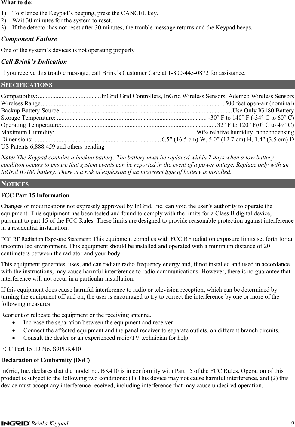  Brinks Keypad    9 What to do: 1) To silence the Keypad’s beeping, press the CANCEL key. 2) Wait 30 minutes for the system to reset. 3) If the detector has not reset after 30 minutes, the trouble message returns and the Keypad beeps. Component Failure One of the system’s devices is not operating properly Call Brink’s Indication If you receive this trouble message, call Brink’s Customer Care at 1-800-445-0872 for assistance. SPECIFICATIONS Compatibility:........................................InGrid Grid Controllers, InGrid Wireless Sensors, Ademco Wireless Sensors Wireless Range.................................................................................................................... 500 feet open-air (nominal) Backup Battery Source:............................................................................................................ Use Only IG180 Battery Storage Temperature: ............................................................................................... -30° F to 140° F (-34° C to 60° C) Operating Temperature:.................................................................................................. 32° F to 120° F(0° C to 49° C) Maximum Humidity: ......................................................................................... 90% relative humidity, noncondensing Dimensions:.................................................................................6.5” (16.5 cm) W, 5.0” (12.7 cm) H, 1.4” (3.5 cm) D US Patents 6,888,459 and others pending Note: The Keypad contains a backup battery. The battery must be replaced within 7 days when a low battery condition occurs to ensure that system events can be reported in the event of a power outage. Replace only with an InGrid IG180 battery. There is a risk of explosion if an incorrect type of battery is installed. NOTICES  FCC Part 15 Information Changes or modifications not expressly approved by InGrid, Inc. can void the user’s authority to operate the equipment. This equipment has been tested and found to comply with the limits for a Class B digital device, pursuant to part 15 of the FCC Rules. These limits are designed to provide reasonable protection against interference in a residential installation. FCC RF Radiation Exposure Statement: This equipment complies with FCC RF radiation exposure limits set forth for an uncontrolled environment. This equipment should be installed and operated with a minimum distance of 20 centimeters between the radiator and your body. This equipment generates, uses, and can radiate radio frequency energy and, if not installed and used in accordance with the instructions, may cause harmful interference to radio communications. However, there is no guarantee that interference will not occur in a particular installation. If this equipment does cause harmful interference to radio or television reception, which can be determined by turning the equipment off and on, the user is encouraged to try to correct the interference by one or more of the following measures: Reorient or relocate the equipment or the receiving antenna. • Increase the separation between the equipment and receiver. • Connect the affected equipment and the panel receiver to separate outlets, on different branch circuits. • Consult the dealer or an experienced radio/TV technician for help. FCC Part 15 ID No. S9PBK410 Declaration of Conformity (DoC) InGrid, Inc. declares that the model no. BK410 is in conformity with Part 15 of the FCC Rules. Operation of this product is subject to the following two conditions: (1) This device may not cause harmful interference, and (2) this device must accept any interference received, including interference that may cause undesired operation.  