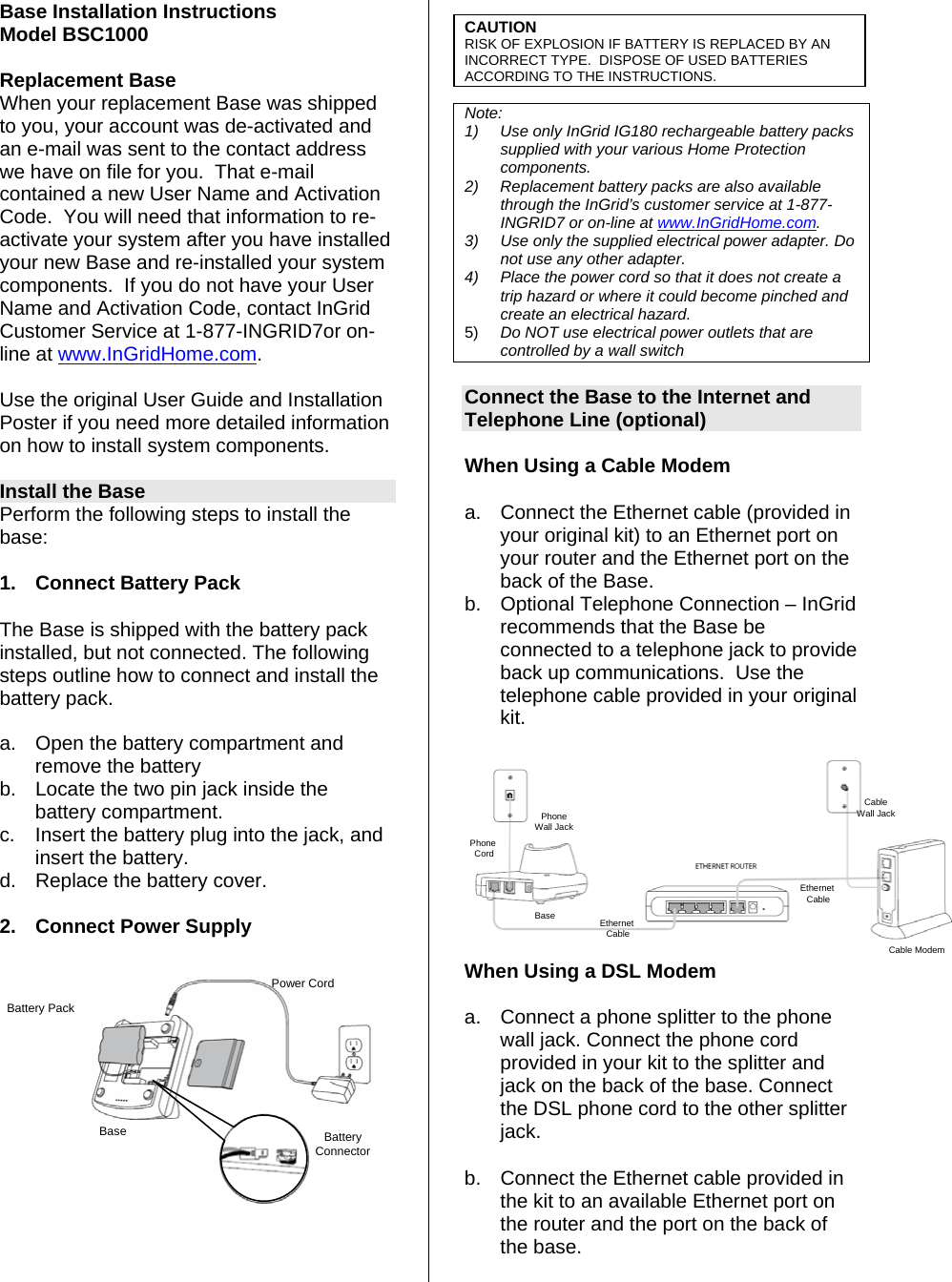 Base Installation Instructions Model BSC1000  Replacement Base When your replacement Base was shipped to you, your account was de-activated and an e-mail was sent to the contact address we have on file for you.  That e-mail contained a new User Name and Activation Code.  You will need that information to re-activate your system after you have installed your new Base and re-installed your system components.  If you do not have your User Name and Activation Code, contact InGrid Customer Service at 1-877-INGRID7or on-line at www.InGridHome.com.  Use the original User Guide and Installation Poster if you need more detailed information on how to install system components.  Install the Base Perform the following steps to install the base:  1.  Connect Battery Pack  The Base is shipped with the battery pack installed, but not connected. The following steps outline how to connect and install the battery pack.   a.  Open the battery compartment and remove the battery  b.  Locate the two pin jack inside the battery compartment.  c.  Insert the battery plug into the jack, and insert the battery.   d.  Replace the battery cover.  2.  Connect Power Supply      CAUTION RISK OF EXPLOSION IF BATTERY IS REPLACED BY AN INCORRECT TYPE.  DISPOSE OF USED BATTERIES ACCORDING TO THE INSTRUCTIONS.  Note:  1)  Use only InGrid IG180 rechargeable battery packs supplied with your various Home Protection components. 2) Replacement battery packs are also available through the InGrid’s customer service at 1-877-INGRID7 or on-line at www.InGridHome.com. 3)  Use only the supplied electrical power adapter. Do not use any other adapter. 4)  Place the power cord so that it does not create a trip hazard or where it could become pinched and create an electrical hazard. 5)  Do NOT use electrical power outlets that are controlled by a wall switch  Connect the Base to the Internet and Telephone Line (optional)   When Using a Cable Modem  a.  Connect the Ethernet cable (provided in your original kit) to an Ethernet port on your router and the Ethernet port on the back of the Base.  b.  Optional Telephone Connection – InGrid recommends that the Base be connected to a telephone jack to provide back up communications.  Use the telephone cable provided in your original kit.  BaseCable ModemEthernet CablePhone CordEthernet CableCableWall JackPhoneWall Jack When Using a DSL Modem  Battery Pack Base Power Cord Battery  Connectora.  Connect a phone splitter to the phone wall jack. Connect the phone cord provided in your kit to the splitter and jack on the back of the base. Connect the DSL phone cord to the other splitter jack. b.  Connect the Ethernet cable provided in the kit to an available Ethernet port on the router and the port on the back of the base. 