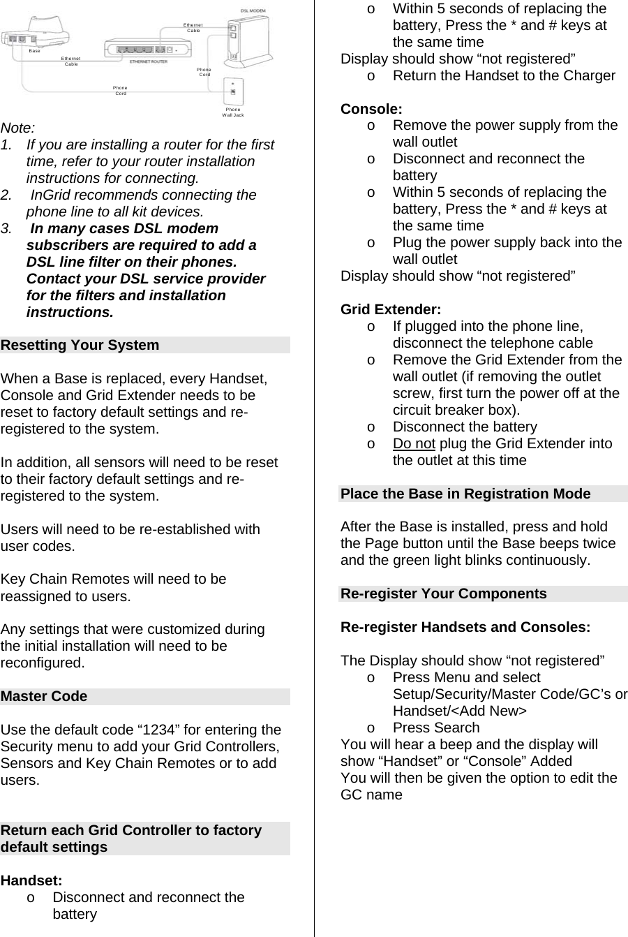 BasePhone CordEthernet CablePhone CordPhoneWall JackEthernet Cable Note: 1.  If you are installing a router for the first time, refer to your router installation instructions for connecting. 2.   InGrid recommends connecting the phone line to all kit devices. 3.   In many cases DSL modem subscribers are required to add a DSL line filter on their phones. Contact your DSL service provider for the filters and installation instructions.  Resetting Your System  When a Base is replaced, every Handset, Console and Grid Extender needs to be reset to factory default settings and re-registered to the system.  In addition, all sensors will need to be reset to their factory default settings and re-registered to the system.  Users will need to be re-established with user codes.  Key Chain Remotes will need to be reassigned to users.  Any settings that were customized during the initial installation will need to be reconfigured.  Master Code  Use the default code “1234” for entering the Security menu to add your Grid Controllers, Sensors and Key Chain Remotes or to add users.   Return each Grid Controller to factory default settings  Handset:  o  Disconnect and reconnect the battery  o  Within 5 seconds of replacing the battery, Press the * and # keys at the same time Display should show “not registered” o  Return the Handset to the Charger  Console: o  Remove the power supply from the wall outlet o  Disconnect and reconnect the battery o  Within 5 seconds of replacing the battery, Press the * and # keys at the same time o  Plug the power supply back into the wall outlet Display should show “not registered”  Grid Extender: o  If plugged into the phone line, disconnect the telephone cable o  Remove the Grid Extender from the wall outlet (if removing the outlet screw, first turn the power off at the circuit breaker box). o  Disconnect the battery o Do not plug the Grid Extender into the outlet at this time  Place the Base in Registration Mode  After the Base is installed, press and hold the Page button until the Base beeps twice and the green light blinks continuously.   Re-register Your Components  Re-register Handsets and Consoles:   The Display should show “not registered” o  Press Menu and select Setup/Security/Master Code/GC’s or Handset/&lt;Add New&gt; o Press Search You will hear a beep and the display will show “Handset” or “Console” Added You will then be given the option to edit the GC name         