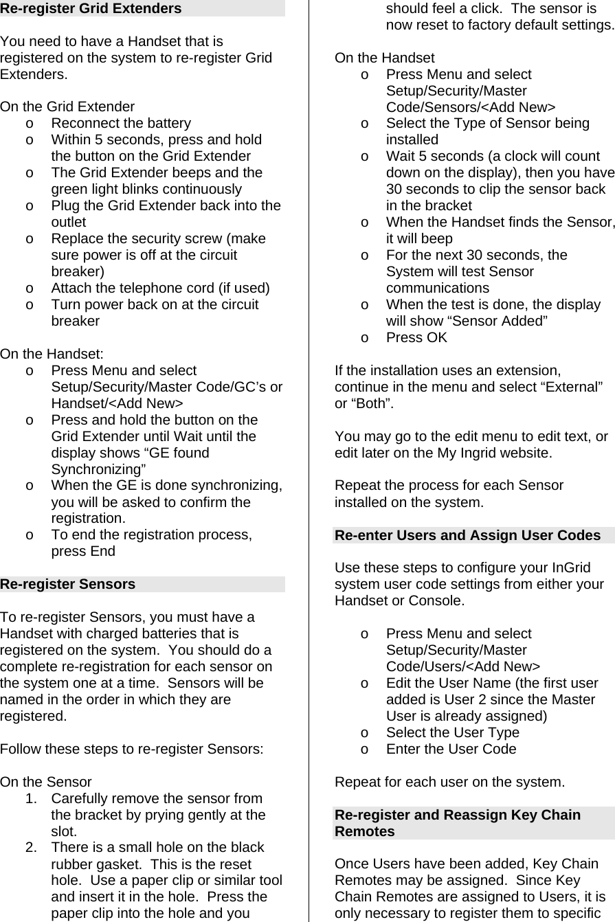 Re-register Grid Extenders  You need to have a Handset that is registered on the system to re-register Grid Extenders.   On the Grid Extender o  Reconnect the battery o  Within 5 seconds, press and hold the button on the Grid Extender o  The Grid Extender beeps and the green light blinks continuously  o  Plug the Grid Extender back into the outlet o  Replace the security screw (make sure power is off at the circuit breaker) o  Attach the telephone cord (if used) o  Turn power back on at the circuit breaker  On the Handset: o  Press Menu and select Setup/Security/Master Code/GC’s or Handset/&lt;Add New&gt; o  Press and hold the button on the Grid Extender until Wait until the display shows “GE found Synchronizing” o  When the GE is done synchronizing, you will be asked to confirm the registration. o  To end the registration process, press End  Re-register Sensors  To re-register Sensors, you must have a Handset with charged batteries that is registered on the system.  You should do a complete re-registration for each sensor on the system one at a time.  Sensors will be named in the order in which they are registered.  Follow these steps to re-register Sensors:  On the Sensor 1.  Carefully remove the sensor from the bracket by prying gently at the slot. 2.  There is a small hole on the black rubber gasket.  This is the reset hole.  Use a paper clip or similar tool and insert it in the hole.  Press the paper clip into the hole and you should feel a click.  The sensor is now reset to factory default settings.  On the Handset o  Press Menu and select Setup/Security/Master Code/Sensors/&lt;Add New&gt; o  Select the Type of Sensor being installed o  Wait 5 seconds (a clock will count down on the display), then you have 30 seconds to clip the sensor back in the bracket o  When the Handset finds the Sensor, it will beep o  For the next 30 seconds, the System will test Sensor communications o  When the test is done, the display will show “Sensor Added” o Press OK  If the installation uses an extension, continue in the menu and select “External” or “Both”.  You may go to the edit menu to edit text, or edit later on the My Ingrid website.  Repeat the process for each Sensor installed on the system.  Re-enter Users and Assign User Codes  Use these steps to configure your InGrid system user code settings from either your Handset or Console.   o  Press Menu and select Setup/Security/Master Code/Users/&lt;Add New&gt; o  Edit the User Name (the first user added is User 2 since the Master User is already assigned) o  Select the User Type o  Enter the User Code  Repeat for each user on the system.  Re-register and Reassign Key Chain Remotes  Once Users have been added, Key Chain Remotes may be assigned.  Since Key Chain Remotes are assigned to Users, it is only necessary to register them to specific 