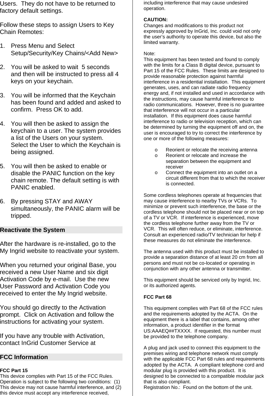 Users.  They do not have to be returned to factory default settings.  Follow these steps to assign Users to Key Chain Remotes:  1.  Press Menu and Select Setup/Security/Key Chains/&lt;Add New&gt;  2.  You will be asked to wait  5 seconds and then will be instructed to press all 4 keys on your keychain.  3.  You will be informed that the Keychain has been found and added and asked to confirm.  Press OK to add.   4.  You will then be asked to assign the keychain to a user. The system provides a list of the Users on your system.  Select the User to which the Keychain is being assigned.  5.  You will then be asked to enable or disable the PANIC function on the key chain remote. The default setting is with PANIC enabled.   6.  By pressing STAY and AWAY simultaneously, the PANIC alarm will be tripped.   Reactivate the System  After the hardware is re-installed, go to the My Ingrid website to reactivate your system.  When you returned your original Base, you received a new User Name and six digit Activation Code by e-mail.  Use the new User Password and Activation Code you received to enter the My Ingrid website.  You should go directly to the Activation prompt.  Click on Activation and follow the instructions for activating your system.  If you have any trouble with Activation, contact InGrid Customer Service at   FCC Information  FCC Part 15  This device complies with Part 15 of the FCC Rules.  Operation is subject to the following two conditions:  (1) This device may not cause harmful interference, and (2) this device must accept any interference received, including interference that may cause undesired operation.    CAUTION: Changes and modifications to this product not expressly approved by InGrid, Inc. could void not only the user’s authority to operate this device, but also the limited warranty.   Note: This equipment has been tested and found to comply with the limits for a Class B digital device, pursuant to Part 15 of the FCC Rules.  These limits are designed to provide reasonable protection against harmful interference in a residential installation.  This equipment generates, uses, and can radiate radio frequency energy and, if not installed and used in accordance with the instructions, may cause harmful interference to radio communications.  However, three is no guarantee that interference will not occur in a particular installation.  If this equipment does cause harmful interference to radio or television reception, which can be determined by turning the equipment off and on, the user is encouraged to try to correct the interference by one or more of the following measures:   o  Reorient or relocate the receiving antenna o  Reorient or relocate and increase the separation between the equipment and receiver o  Connect the equipment into an outlet on a circuit different from that to which the receiver is connected.  Some cordless telephones operate at frequencies that may cause interference to nearby TVs or VCRs.  To minimize or prevent such interference, the base or the cordless telephone should not be placed near or on top of a TV or VCR.  If interference is experienced, move the cordless telephone further away from the TV or VCR.  This will often reduce, or eliminate, interference.  Consult an experienced radio/TV technician for help if these measures do not eliminate the interference.  The antenna used with this product must be installed to provide a separation distance of at least 20 cm from all persons and must not be co-located or operating in conjunction with any other antenna or transmitter.  This equipment should be serviced only by Ingrid, Inc. or its authorized agents.  FCC Part 68  This equipment complies with Part 68 of the FCC rules and the requirements adopted by the ACTA.  On the equipment there is a label that contains, among other information, a product identifier in the format US:AAAEQ##TXXXX.  If requested, this number must be provided to the telephone company.  A plug and jack used to connect this equipment to the premises wiring and telephone network must comply with the applicable FCC Part 68 rules and requirements adopted by the ACTA.  A compliant telephone cord and modular plug is provided with this product.  It is designed to be connected to a compatible modular jack that is also compliant. Registration No.:  Found on the bottom of the unit.  