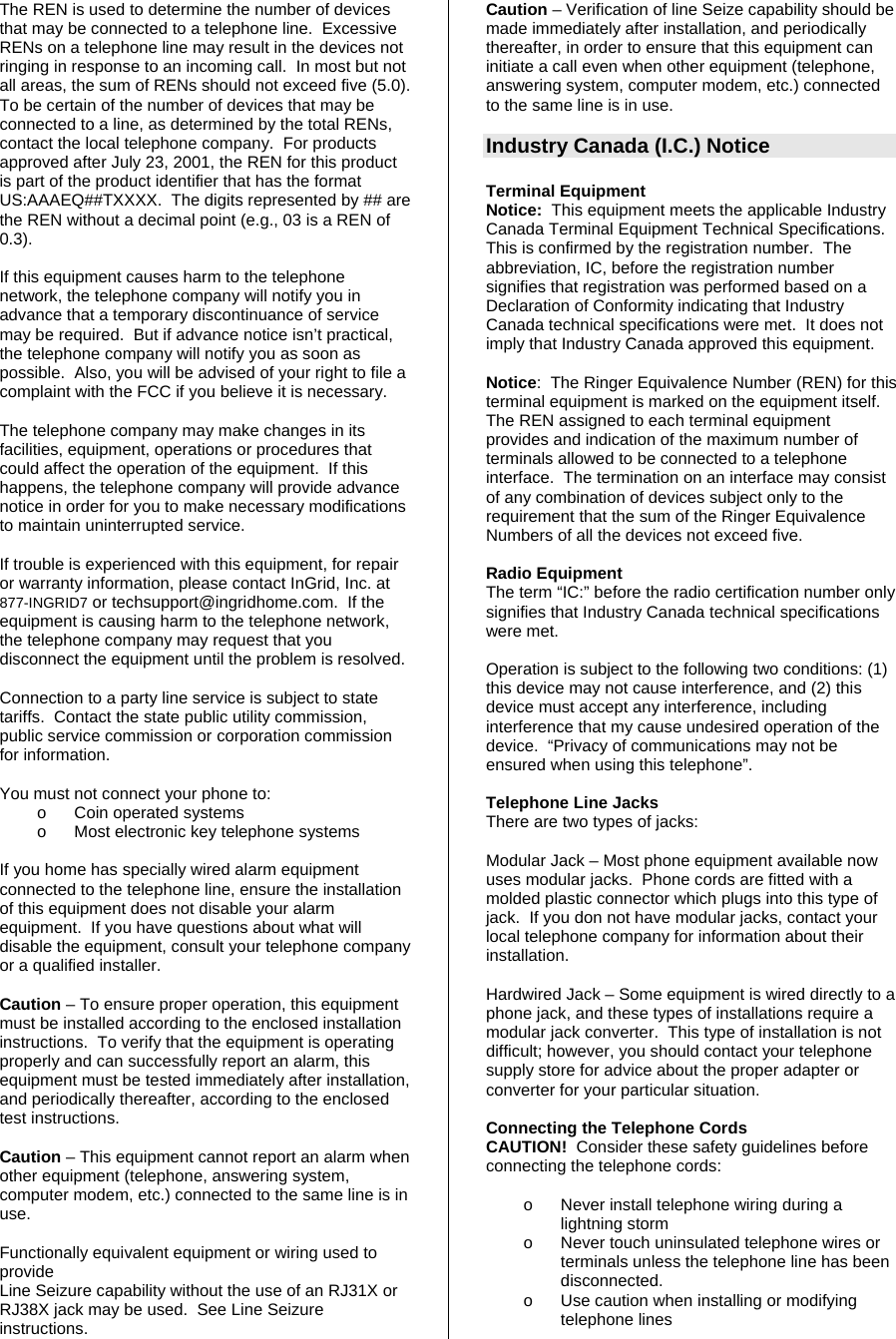 The REN is used to determine the number of devices that may be connected to a telephone line.  Excessive RENs on a telephone line may result in the devices not ringing in response to an incoming call.  In most but not all areas, the sum of RENs should not exceed five (5.0).  To be certain of the number of devices that may be connected to a line, as determined by the total RENs, contact the local telephone company.  For products approved after July 23, 2001, the REN for this product is part of the product identifier that has the format US:AAAEQ##TXXXX.  The digits represented by ## are the REN without a decimal point (e.g., 03 is a REN of 0.3).  If this equipment causes harm to the telephone network, the telephone company will notify you in advance that a temporary discontinuance of service may be required.  But if advance notice isn’t practical, the telephone company will notify you as soon as possible.  Also, you will be advised of your right to file a complaint with the FCC if you believe it is necessary.  The telephone company may make changes in its facilities, equipment, operations or procedures that could affect the operation of the equipment.  If this happens, the telephone company will provide advance notice in order for you to make necessary modifications to maintain uninterrupted service.  If trouble is experienced with this equipment, for repair or warranty information, please contact InGrid, Inc. at 877-INGRID7 or techsupport@ingridhome.com.  If the equipment is causing harm to the telephone network, the telephone company may request that you disconnect the equipment until the problem is resolved.   Connection to a party line service is subject to state tariffs.  Contact the state public utility commission, public service commission or corporation commission for information.  You must not connect your phone to: o  Coin operated systems o  Most electronic key telephone systems  If you home has specially wired alarm equipment connected to the telephone line, ensure the installation of this equipment does not disable your alarm equipment.  If you have questions about what will disable the equipment, consult your telephone company or a qualified installer.  Caution – To ensure proper operation, this equipment must be installed according to the enclosed installation instructions.  To verify that the equipment is operating properly and can successfully report an alarm, this equipment must be tested immediately after installation, and periodically thereafter, according to the enclosed test instructions.  Caution – This equipment cannot report an alarm when other equipment (telephone, answering system, computer modem, etc.) connected to the same line is in use.  Functionally equivalent equipment or wiring used to provide  Line Seizure capability without the use of an RJ31X or RJ38X jack may be used.  See Line Seizure instructions. Caution – Verification of line Seize capability should be made immediately after installation, and periodically thereafter, in order to ensure that this equipment can initiate a call even when other equipment (telephone, answering system, computer modem, etc.) connected to the same line is in use.  Industry Canada (I.C.) Notice  Terminal Equipment Notice:  This equipment meets the applicable Industry Canada Terminal Equipment Technical Specifications.  This is confirmed by the registration number.  The abbreviation, IC, before the registration number signifies that registration was performed based on a Declaration of Conformity indicating that Industry Canada technical specifications were met.  It does not imply that Industry Canada approved this equipment.  Notice:  The Ringer Equivalence Number (REN) for this terminal equipment is marked on the equipment itself.  The REN assigned to each terminal equipment provides and indication of the maximum number of terminals allowed to be connected to a telephone interface.  The termination on an interface may consist of any combination of devices subject only to the requirement that the sum of the Ringer Equivalence Numbers of all the devices not exceed five.  Radio Equipment The term “IC:” before the radio certification number only signifies that Industry Canada technical specifications were met.    Operation is subject to the following two conditions: (1) this device may not cause interference, and (2) this device must accept any interference, including interference that my cause undesired operation of the device.  “Privacy of communications may not be ensured when using this telephone”.   Telephone Line Jacks There are two types of jacks:  Modular Jack – Most phone equipment available now uses modular jacks.  Phone cords are fitted with a molded plastic connector which plugs into this type of jack.  If you don not have modular jacks, contact your local telephone company for information about their installation.  Hardwired Jack – Some equipment is wired directly to a phone jack, and these types of installations require a modular jack converter.  This type of installation is not difficult; however, you should contact your telephone supply store for advice about the proper adapter or converter for your particular situation.  Connecting the Telephone Cords CAUTION!  Consider these safety guidelines before connecting the telephone cords:     o  Never install telephone wiring during a lightning storm o  Never touch uninsulated telephone wires or terminals unless the telephone line has been disconnected. o  Use caution when installing or modifying telephone lines 