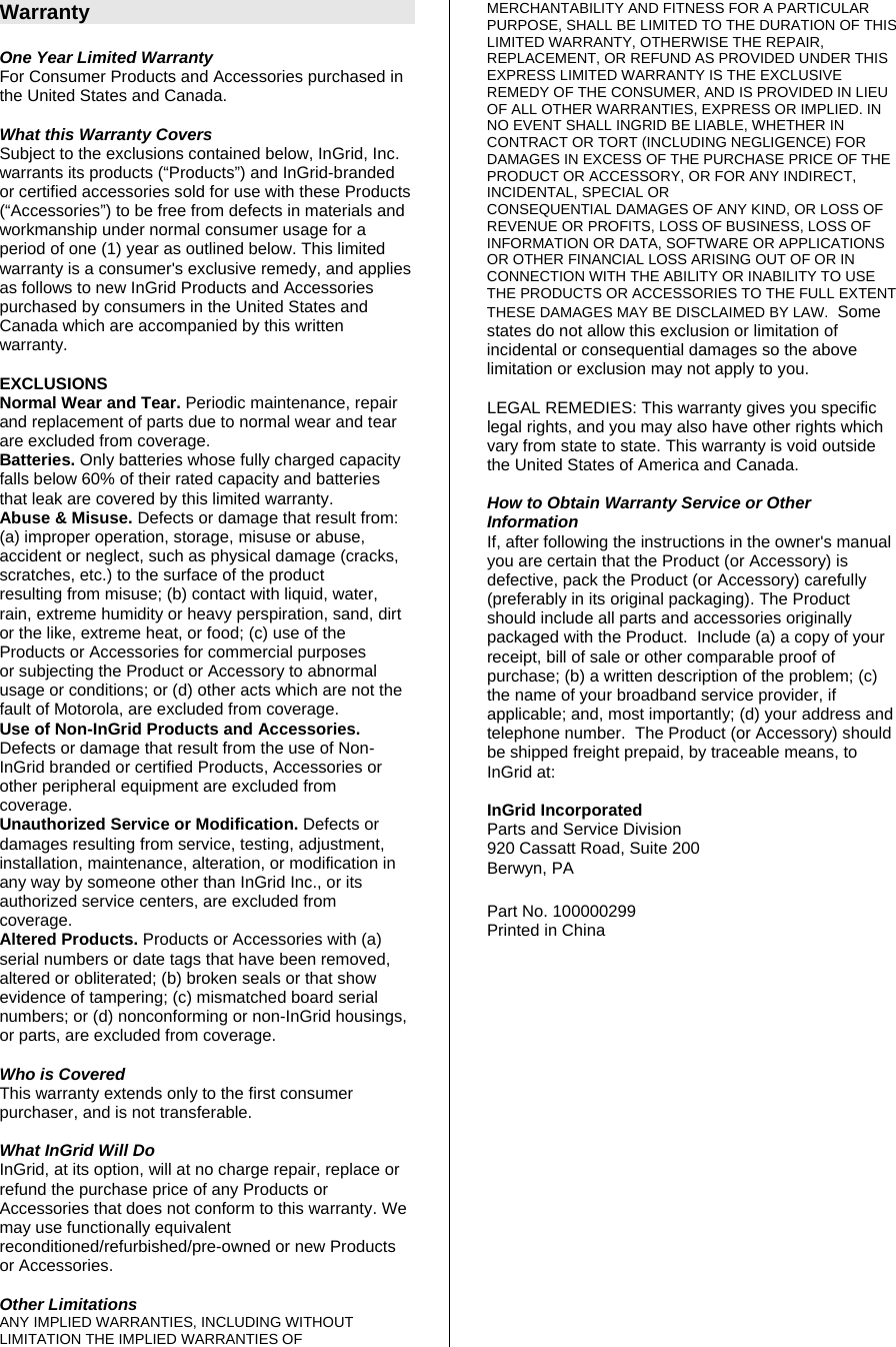 Warranty  One Year Limited Warranty For Consumer Products and Accessories purchased in the United States and Canada.  What this Warranty Covers Subject to the exclusions contained below, InGrid, Inc. warrants its products (“Products”) and InGrid-branded or certified accessories sold for use with these Products (“Accessories”) to be free from defects in materials and workmanship under normal consumer usage for a period of one (1) year as outlined below. This limited warranty is a consumer&apos;s exclusive remedy, and applies as follows to new InGrid Products and Accessories purchased by consumers in the United States and Canada which are accompanied by this written warranty.  EXCLUSIONS Normal Wear and Tear. Periodic maintenance, repair and replacement of parts due to normal wear and tear are excluded from coverage. Batteries. Only batteries whose fully charged capacity falls below 60% of their rated capacity and batteries that leak are covered by this limited warranty. Abuse &amp; Misuse. Defects or damage that result from: (a) improper operation, storage, misuse or abuse, accident or neglect, such as physical damage (cracks, scratches, etc.) to the surface of the product resulting from misuse; (b) contact with liquid, water, rain, extreme humidity or heavy perspiration, sand, dirt or the like, extreme heat, or food; (c) use of the Products or Accessories for commercial purposes or subjecting the Product or Accessory to abnormal usage or conditions; or (d) other acts which are not the fault of Motorola, are excluded from coverage. Use of Non-InGrid Products and Accessories. Defects or damage that result from the use of Non-InGrid branded or certified Products, Accessories or other peripheral equipment are excluded from coverage. Unauthorized Service or Modification. Defects or damages resulting from service, testing, adjustment, installation, maintenance, alteration, or modification in any way by someone other than InGrid Inc., or its authorized service centers, are excluded from coverage. Altered Products. Products or Accessories with (a) serial numbers or date tags that have been removed, altered or obliterated; (b) broken seals or that show evidence of tampering; (c) mismatched board serial numbers; or (d) nonconforming or non-InGrid housings, or parts, are excluded from coverage.  Who is Covered This warranty extends only to the first consumer purchaser, and is not transferable.  What InGrid Will Do InGrid, at its option, will at no charge repair, replace or refund the purchase price of any Products or Accessories that does not conform to this warranty. We may use functionally equivalent reconditioned/refurbished/pre-owned or new Products or Accessories.   Other Limitations ANY IMPLIED WARRANTIES, INCLUDING WITHOUT LIMITATION THE IMPLIED WARRANTIES OF MERCHANTABILITY AND FITNESS FOR A PARTICULAR PURPOSE, SHALL BE LIMITED TO THE DURATION OF THIS LIMITED WARRANTY, OTHERWISE THE REPAIR, REPLACEMENT, OR REFUND AS PROVIDED UNDER THIS EXPRESS LIMITED WARRANTY IS THE EXCLUSIVE REMEDY OF THE CONSUMER, AND IS PROVIDED IN LIEU OF ALL OTHER WARRANTIES, EXPRESS OR IMPLIED. IN NO EVENT SHALL INGRID BE LIABLE, WHETHER IN CONTRACT OR TORT (INCLUDING NEGLIGENCE) FOR DAMAGES IN EXCESS OF THE PURCHASE PRICE OF THE PRODUCT OR ACCESSORY, OR FOR ANY INDIRECT, INCIDENTAL, SPECIAL OR CONSEQUENTIAL DAMAGES OF ANY KIND, OR LOSS OF REVENUE OR PROFITS, LOSS OF BUSINESS, LOSS OF INFORMATION OR DATA, SOFTWARE OR APPLICATIONS OR OTHER FINANCIAL LOSS ARISING OUT OF OR IN CONNECTION WITH THE ABILITY OR INABILITY TO USE THE PRODUCTS OR ACCESSORIES TO THE FULL EXTENT THESE DAMAGES MAY BE DISCLAIMED BY LAW.  Some states do not allow this exclusion or limitation of incidental or consequential damages so the above limitation or exclusion may not apply to you.  LEGAL REMEDIES: This warranty gives you specific legal rights, and you may also have other rights which vary from state to state. This warranty is void outside the United States of America and Canada.  How to Obtain Warranty Service or Other Information If, after following the instructions in the owner&apos;s manual you are certain that the Product (or Accessory) is defective, pack the Product (or Accessory) carefully (preferably in its original packaging). The Product should include all parts and accessories originally packaged with the Product.  Include (a) a copy of your receipt, bill of sale or other comparable proof of purchase; (b) a written description of the problem; (c) the name of your broadband service provider, if applicable; and, most importantly; (d) your address and telephone number.  The Product (or Accessory) should be shipped freight prepaid, by traceable means, to InGrid at:  InGrid Incorporated Parts and Service Division 920 Cassatt Road, Suite 200 Berwyn, PA  Part No. 100000299 Printed in China  