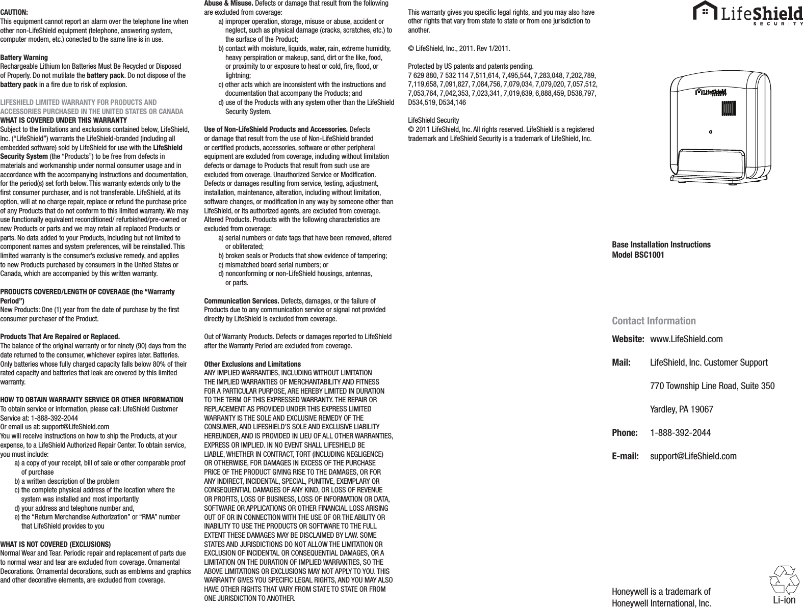 Base Installation InstructionsModel BSC1001CAUTION:This equipment cannot report an alarm over the telephone line when other non-LifeShield equipment (telephone, answering system, computer modem, etc.) conected to the same line is in use.Battery WarningRechargeable Lithium Ion Batteries Must Be Recycled or Disposed of Properly. Do not mutilate the battery pack. Do not dispose of the battery pack in a ﬁre due to risk of explosion.LIFESHIELD LIMITED WARRANTY FOR PRODUCTS AND ACCESSORIES PURCHASED IN THE UNITED STATES OR CANADAWHAT IS COVERED UNDER THIS WARRANTYSubject to the limitations and exclusions contained below, LifeShield, Inc. (“LifeShield”) warrants the LifeShield-branded (including all embedded software) sold by LifeShield for use with the LifeShield Security System (the “Products”) to be free from defects in materials and workmanship under normal consumer usage and in accordance with the accompanying instructions and documentation, for the period(s) set forth below. This warranty extends only to the ﬁrst consumer purchaser, and is not transferable. LifeShield, at its option, will at no charge repair, replace or refund the purchase price of any Products that do not conform to this limited warranty. We may use functionally equivalent reconditioned/ refurbished/pre-owned or new Products or parts and we may retain all replaced Products or parts. No data added to your Products, including but not limited to component names and system preferences, will be reinstalled. This limited warranty is the consumer’s exclusive remedy, and applies to new Products purchased by consumers in the United States or Canada, which are accompanied by this written warranty.PRODUCTS COVERED/LENGTH OF COVERAGE (the “Warranty Period”)New Products: One (1) year from the date of purchase by the ﬁrst consumer purchaser of the Product.Products That Are Repaired or Replaced.The balance of the original warranty or for ninety (90) days from the date returned to the consumer, whichever expires later. Batteries. Only batteries whose fully charged capacity falls below 80% of their rated capacity and batteries that leak are covered by this limited warranty.HOW TO OBTAIN WARRANTY SERVICE OR OTHER INFORMATIONTo obtain service or information, please call: LifeShield Customer Service at: 1-888-392-2044Or email us at: support@LifeShield.comYou will receive instructions on how to ship the Products, at your expense, to a LifeShield Authorized Repair Center. To obtain service, you must include:a)  a copy of your receipt, bill of sale or other comparable proof of purchaseb) a written description of the problemc)       the complete physical address of the location where the system was installed and most importantlyd) your address and telephone number and,e)  the “Return Merchandise Authorization” or “RMA” number that LifeShield provides to youWHAT IS NOT COVERED (EXCLUSIONS)Normal Wear and Tear. Periodic repair and replacement of parts due to normal wear and tear are excluded from coverage. Ornamental Decorations. Ornamental decorations, such as emblems and graphics and other decorative elements, are excluded from coverage.Abuse &amp; Misuse. Defects or damage that result from the following are excluded from coverage:a)   improper operation, storage, misuse or abuse, accident or neglect, such as physical damage (cracks, scratches, etc.) to the surface of the Product;b)  contact with moisture, liquids, water, rain, extreme humidity, heavy perspiration or makeup, sand, dirt or the like, food, or proximity to or exposure to heat or cold, ﬁre, ﬂood, or lightning;c)  other acts which are inconsistent with the instructions and documentation that accompany the Products; andd)  use of the Products with any system other than the LifeShield Security System.Use of Non-LifeShield Products and Accessories. Defects or damage that result from the use of Non-LifeShield branded or certiﬁed products, accessories, software or other peripheral equipment are excluded from coverage, including without limitation defects or damage to Products that result from such use are excluded from coverage. Unauthorized Service or Modiﬁcation. Defects or damages resulting from service, testing, adjustment, installation, maintenance, alteration, including without limitation,software changes, or modiﬁcation in any way by someone other than LifeShield, or its authorized agents, are excluded from coverage. Altered Products. Products with the following characteristics are excluded from coverage:a)  serial numbers or date tags that have been removed, altered or obliterated;b) broken seals or Products that show evidence of tampering;c) mismatched board serial numbers; ord)  nonconforming or non-LifeShield housings, antennas,  or parts.Communication Services. Defects, damages, or the failure of Products due to any communication service or signal not provided directly by LifeShield is excluded from coverage.Out of Warranty Products. Defects or damages reported to LifeShield after the Warranty Period are excluded from coverage.Other Exclusions and LimitationsANY IMPLIED WARRANTIES, INCLUDING WITHOUT LIMITATION THE IMPLIED WARRANTIES OF MERCHANTABILITY AND FITNESS FOR A PARTICULAR PURPOSE, ARE HEREBY LIMITED IN DURATION TO THE TERM OF THIS EXPRESSED WARRANTY. THE REPAIR OR REPLACEMENT AS PROVIDED UNDER THIS EXPRESS LIMITED WARRANTY IS THE SOLE AND EXCLUSIVE REMEDY OF THE CONSUMER, AND LIFESHIELD’S SOLE AND EXCLUSIVE LIABILITY HEREUNDER, AND IS PROVIDED IN LIEU OF ALL OTHER WARRANTIES, EXPRESS OR IMPLIED. IN NO EVENT SHALL LIFESHIELD BE LIABLE, WHETHER IN CONTRACT, TORT (INCLUDING NEGLIGENCE) OR OTHERWISE, FOR DAMAGES IN EXCESS OF THE PURCHASE PRICE OF THE PRODUCT GIVING RISE TO THE DAMAGES, OR FOR ANY INDIRECT, INCIDENTAL, SPECIAL, PUNITIVE, EXEMPLARY OR CONSEQUENTIAL DAMAGES OF ANY KIND, OR LOSS OF REVENUE OR PROFITS, LOSS OF BUSINESS, LOSS OF INFORMATION OR DATA, SOFTWARE OR APPLICATIONS OR OTHER FINANCIAL LOSS ARISING OUT OF OR IN CONNECTION WITH THE USE OF OR THE ABILITY OR INABILITY TO USE THE PRODUCTS OR SOFTWARE TO THE FULL EXTENT THESE DAMAGES MAY BE DISCLAIMED BY LAW. SOME STATES AND JURISDICTIONS DO NOT ALLOW THE LIMITATION OR EXCLUSION OF INCIDENTAL OR CONSEQUENTIAL DAMAGES, OR A LIMITATION ON THE DURATION OF IMPLIED WARRANTIES, SO THE ABOVE LIMITATIONS OR EXCLUSIONS MAY NOT APPLY TO YOU. THIS WARRANTY GIVES YOU SPECIFIC LEGAL RIGHTS, AND YOU MAY ALSO HAVE OTHER RIGHTS THAT VARY FROM STATE TO STATE OR FROM ONE JURISDICTION TO ANOTHER.This warranty gives you speciﬁc legal rights, and you may also have other rights that vary from state to state or from one jurisdiction to another.© LifeShield, Inc., 2011. Rev 1/2011.Protected by US patents and patents pending.7 629 880, 7 532 114 7,511,614, 7,495,544, 7,283,048, 7,202,789, 7,119,658, 7,091,827, 7,084,756, 7,079,034, 7,079,020, 7,057,512, 7,053,764, 7,042,353, 7,023,341, 7,019,639, 6,888,459, D538,797, D534,519, D534,146LifeShield Security© 2011 LifeShield, Inc. All rights reserved. LifeShield is a registered trademark and LifeShield Security is a trademark of LifeShield, Inc.Contact InformationWebsite:   www.LifeShield.comMail:   LifeShield, Inc. Customer Support  770 Township Line Road, Suite 350  Yardley, PA 19067Phone:   1-888-392-2044E-mail:   support@LifeShield.comHoneywell is a trademark of Honeywell International, Inc. Li-ion-+Page Button