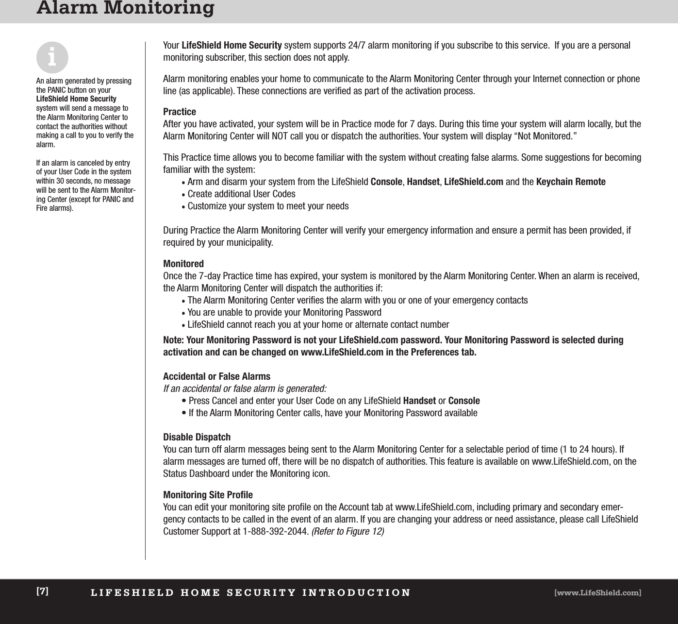 LIFESHIELD HOME SECURITY INTRODUCTION [www.LifeShield.com][7]Alarm MonitoringYour LifeShield Home Security system supports 24/7 alarm monitoring if you subscribe to this service.  If you are a personalmonitoring subscriber, this section does not apply. Alarm monitoring enables your home to communicate to the Alarm Monitoring Center through your Internet connection or phoneline (as applicable). These connections are verified as part of the activation process. PracticeAfter you have activated, your system will be in Practice mode for 7 days. During this time your system will alarm locally, but theAlarm Monitoring Center will NOT call you or dispatch the authorities. Your system will display “Not Monitored.” This Practice time allows you to become familiar with the system without creating false alarms. Some suggestions for becomingfamiliar with the system: • Arm and disarm your system from the LifeShield Console, Handset, LifeShield.com and the Keychain Remote• Create additional User Codes• Customize your system to meet your needsDuring Practice the Alarm Monitoring Center will verify your emergency information and ensure a permit has been provided, if required by your municipality. MonitoredOnce the 7-day Practice time has expired, your system is monitored by the Alarm Monitoring Center. When an alarm is received,the Alarm Monitoring Center will dispatch the authorities if: • The Alarm Monitoring Center verifies the alarm with you or one of your emergency contacts• You are unable to provide your Monitoring Password • LifeShield cannot reach you at your home or alternate contact number Note: Your Monitoring Password is not your LifeShield.com password. Your Monitoring Password is selected during activation and can be changed on www.LifeShield.com in the Preferences tab.Accidental or False AlarmsIf an accidental or false alarm is generated: • Press Cancel and enter your User Code on any LifeShield Handset or Console• If the Alarm Monitoring Center calls, have your Monitoring Password availableDisable DispatchYou can turn off alarm messages being sent to the Alarm Monitoring Center for a selectable period of time (1 to 24 hours). Ifalarm messages are turned off, there will be no dispatch of authorities. This feature is available on www.LifeShield.com, on theStatus Dashboard under the Monitoring icon.  Monitoring Site ProfileYou can edit your monitoring site profile on the Account tab at www.LifeShield.com, including primary and secondary emer-gency contacts to be called in the event of an alarm. If you are changing your address or need assistance, please call LifeShield Customer Support at 1-888-392-2044. (Refer to Figure 12)iAn alarm generated by pressingthe PANIC button on yourLifeShield Home Securitysystem will send a message tothe Alarm Monitoring Center tocontact the authorities withoutmaking a call to you to verify thealarm.If an alarm is canceled by entryof your User Code in the systemwithin 30 seconds, no messagewill be sent to the Alarm Monitor-ing Center (except for PANIC andFire alarms).  