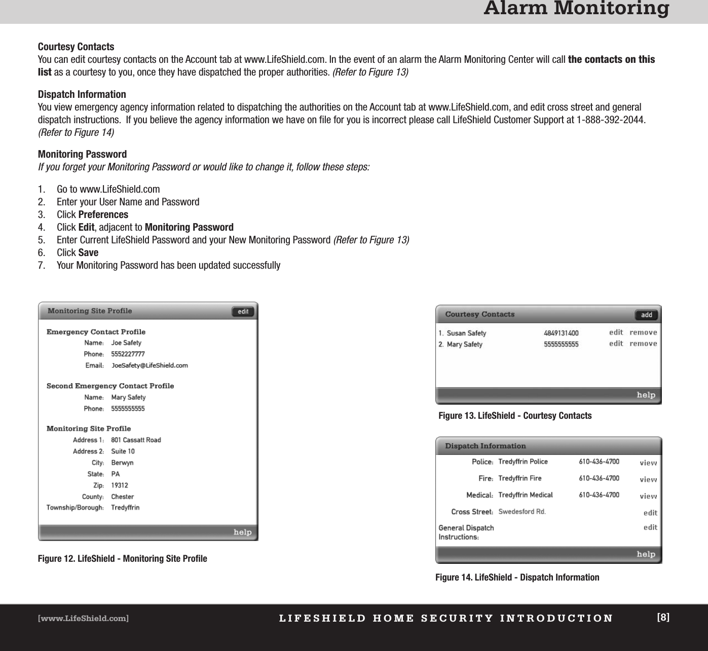 Alarm MonitoringLIFESHIELD HOME SECURITY INTRODUCTION[www.LifeShield.com] [8]Figure 14. LifeShield - Dispatch InformationCourtesy ContactsYou can edit courtesy contacts on the Account tab at www.LifeShield.com. In the event of an alarm the Alarm Monitoring Center will call the contacts on thislist as a courtesy to you, once they have dispatched the proper authorities. (Refer to Figure 13)Dispatch InformationYou view emergency agency information related to dispatching the authorities on the Account tab at www.LifeShield.com, and edit cross street and general dispatch instructions.  If you believe the agency information we have on file for you is incorrect please call LifeShield Customer Support at 1-888-392-2044.(Refer to Figure 14)Monitoring PasswordIf you forget your Monitoring Password or would like to change it, follow these steps: 1. Go to www.LifeShield.com 2. Enter your User Name and Password3. Click Preferences4. Click Edit, adjacent to Monitoring Password5. Enter Current LifeShield Password and your New Monitoring Password (Refer to Figure 13)6. Click Save7. Your Monitoring Password has been updated successfullyFigure 13. LifeShield - Courtesy ContactsFigure 12. LifeShield - Monitoring Site Profile