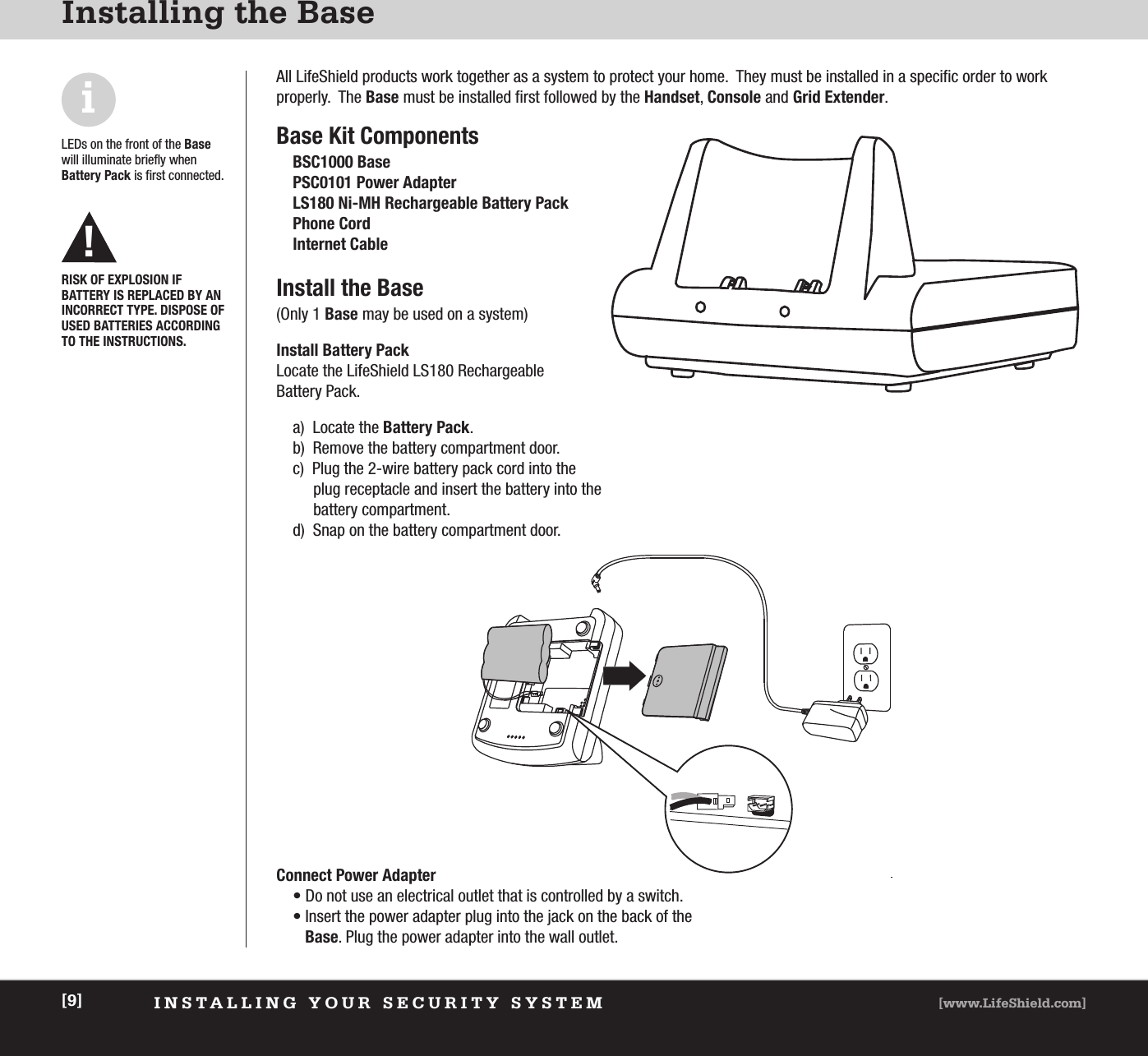 INSTALLING YOUR SECURITY SYSTEM [www.LifeShield.com][9]Installing the BaseAll LifeShield products work together as a system to protect your home.  They must be installed in a specific order to work properly.  The Base must be installed first followed by the Handset, Console and Grid Extender.Base Kit ComponentsBSC1000 BasePSC0101 Power AdapterLS180 Ni-MH Rechargeable Battery PackPhone Cord Internet CableInstall the Base(Only 1 Base may be used on a system)Install Battery Pack Locate the LifeShield LS180 Rechargeable Battery Pack.a) Locate the Battery Pack.b)  Remove the battery compartment door.c)  Plug the 2-wire battery pack cord into the plug receptacle and insert the battery into the battery compartment.d)  Snap on the battery compartment door.LEDs on the front of the Basewill illuminate briefly when Battery Pack is first connected.iConnect Power Adapter• Do not use an electrical outlet that is controlled by a switch.• Insert the power adapter plug into the jack on the back of the Base. Plug the power adapter into the wall outlet.RISK OF EXPLOSION IF BATTERY IS REPLACED BY ANINCORRECT TYPE. DISPOSE OFUSED BATTERIES ACCORDINGTO THE INSTRUCTIONS.!