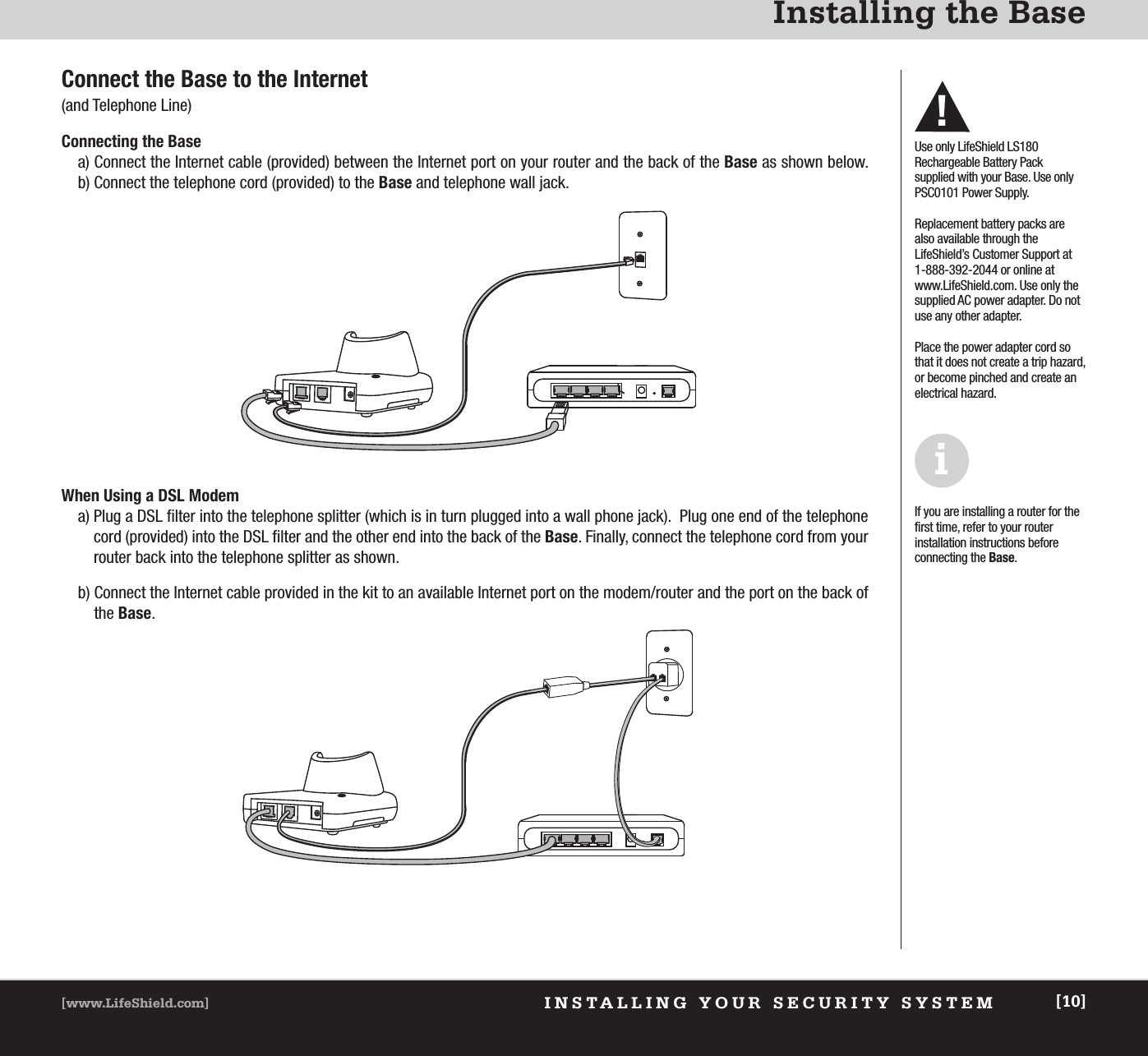 INSTALLING YOUR SECURITY SYSTEM[www.LifeShield.com] [10]Installing the BaseConnect the Base to the Internet (and Telephone Line)Connecting the Base a) Connect the Internet cable (provided) between the Internet port on your router and the back of the Base as shown below. b) Connect the telephone cord (provided) to the Base and telephone wall jack.Use only LifeShield LS180 Rechargeable Battery Pack supplied with your Base. Use onlyPSC0101 Power Supply.Replacement battery packs arealso available through the LifeShield’s Customer Support at1-888-392-2044 or online atwww.LifeShield.com. Use only thesupplied AC power adapter. Do notuse any other adapter.Place the power adapter cord sothat it does not create a trip hazard,or become pinched and create anelectrical hazard.When Using a DSL Modem a) Plug a DSL filter into the telephone splitter (which is in turn plugged into a wall phone jack).  Plug one end of the telephonecord (provided) into the DSL filter and the other end into the back of the Base. Finally, connect the telephone cord from yourrouter back into the telephone splitter as shown.b) Connect the Internet cable provided in the kit to an available Internet port on the modem/router and the port on the back ofthe Base.If you are installing a router for thefirst time, refer to your router installation instructions before connecting the Base.i!