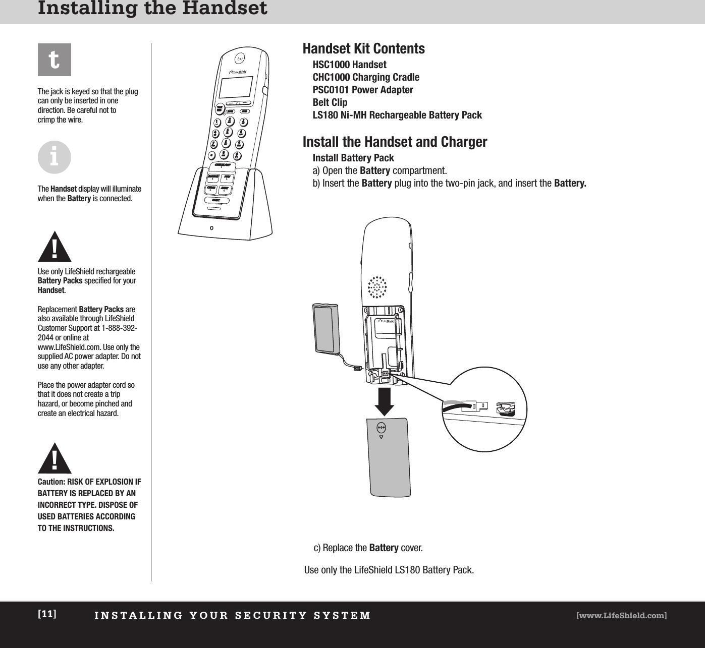 INSTALLING YOUR SECURITY SYSTEM [www.LifeShield.com][11]Installing the HandsetHandset Kit ContentsHSC1000 HandsetCHC1000 Charging CradlePSC0101 Power AdapterBelt ClipLS180 Ni-MH Rechargeable Battery PackInstall the Handset and ChargerInstall Battery Packa) Open the Battery compartment.b) Insert the Battery plug into the two-pin jack, and insert the Battery.t!The jack is keyed so that the plugcan only be inserted in one direction. Be careful not to crimp the wire.The Handset display will illuminatewhen the Battery is connected.Use only LifeShield rechargeableBattery Packs specified for yourHandset.Replacement Battery Packs arealso available through LifeShieldCustomer Support at 1-888-392-2044 or online atwww.LifeShield.com. Use only thesupplied AC power adapter. Do notuse any other adapter.Place the power adapter cord sothat it does not create a trip hazard, or become pinched andcreate an electrical hazard.c) Replace the Battery cover.Use only the LifeShield LS180 Battery Pack.iCaution: RISK OF EXPLOSION IFBATTERY IS REPLACED BY AN INCORRECT TYPE. DISPOSE OFUSED BATTERIES ACCORDING TO THE INSTRUCTIONS.!