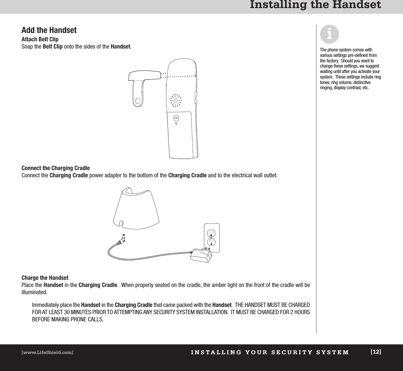 INSTALLING YOUR SECURITY SYSTEM[www.LifeShield.com] [12]Installing the HandsetAdd the HandsetAttach Belt ClipSnap the Belt Clip onto the sides of the Handset.Connect the Charging CradleConnect the Charging Cradle power adapter to the bottom of the Charging Cradle and to the electrical wall outlet.The phone system comes with various settings pre-defined fromthe factory.  Should you want tochange these settings, we suggestwaiting until after you activate yoursystem.  These settings include ringtones, ring volume, distinctive ringing, display contrast, etc.iCharge the HandsetPlace the Handset in the Charging Cradle.  When properly seated on the cradle, the amber light on the front of the cradle will be illuminated.Immediately place the Handset in the Charging Cradle that came packed with the Handset.  THE HANDSET MUST BE CHARGEDFOR AT LEAST 30 MINUTES PRIOR TO ATTEMPTING ANY SECURITY SYSTEM INSTALLATION.  IT MUST BE CHARGED FOR 2 HOURSBEFORE MAKING PHONE CALLS. 