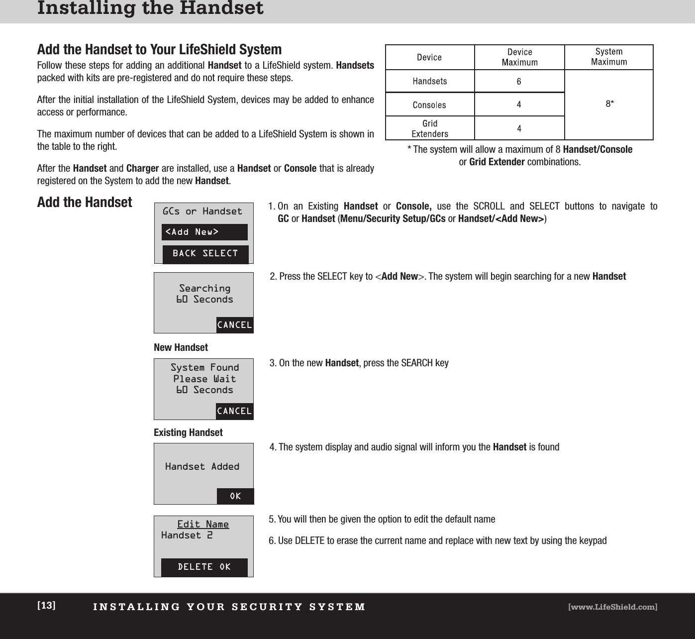 Installing the HandsetINSTALLING YOUR SECURITY SYSTEM [www.LifeShield.com][13]* The system will allow a maximum of 8 Handset/Consoleor Grid Extender combinations.Add the HandsetAdd the Handset to Your LifeShield SystemFollow these steps for adding an additional Handset to a LifeShield system. Handsetspacked with kits are pre-registered and do not require these steps.After the initial installation of the LifeShield System, devices may be added to enhance access or performance.The maximum number of devices that can be added to a LifeShield System is shown inthe table to the right.After the Handset and Charger are installed, use a Handset or Console that is already registered on the System to add the new Handset.1. On an Existing Handset or  Console, use the SCROLL and SELECT buttons to navigate to GC or Handset (Menu/Security Setup/GCs or Handset/&lt;Add New&gt;)2. Press the SELECT key to &lt;Add New&gt;. The system will begin searching for a new Handset3. On the new Handset, press the SEARCH key4. The system display and audio signal will inform you the Handset is found5. You will then be given the option to edit the default name6. Use DELETE to erase the current name and replace with new text by using the keypad&lt;Add New&gt;BACK SELECTGCs or HandsetCANCELCANCELOKDELETE OKSearching60 SecondsSystem FoundPlease Wait60 SecondsHandset AddedEdit NameHandset 2New HandsetExisting Handset