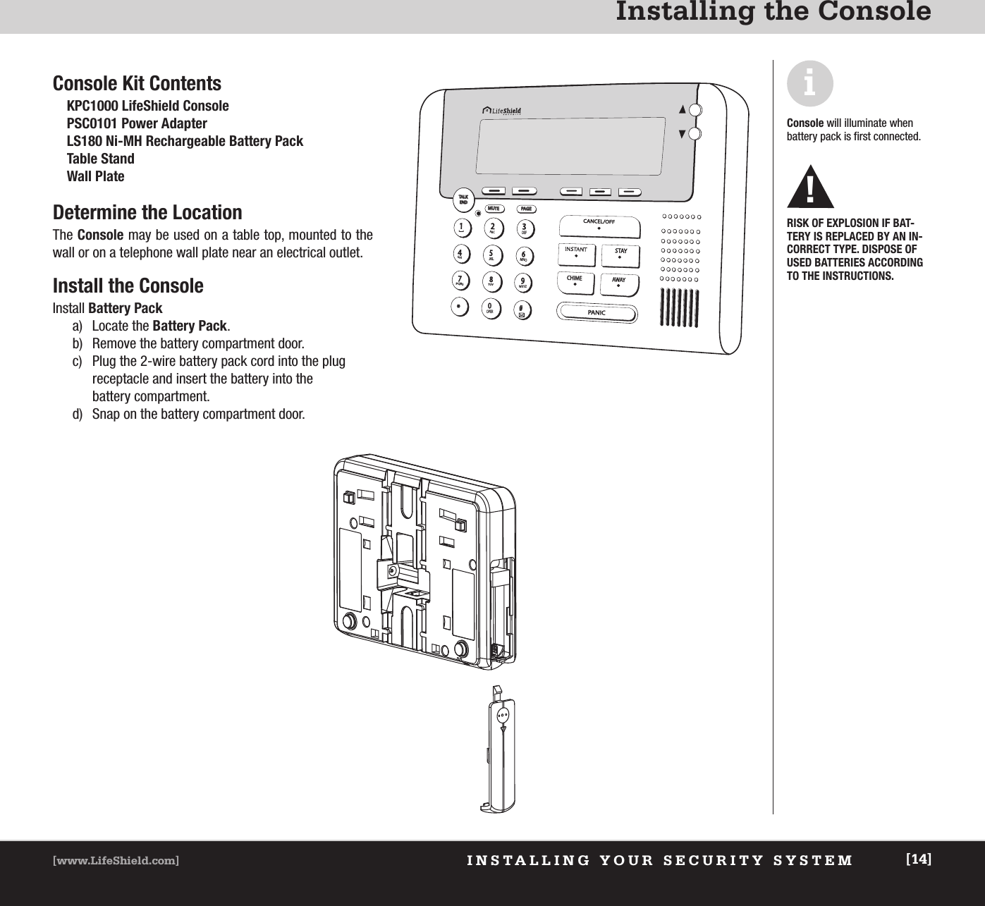 INSTALLING YOUR SECURITY SYSTEM[www.LifeShield.com] [14]Installing the ConsoleiConsole will illuminate whenbattery pack is first connected.RISK OF EXPLOSION IF BAT-TERY IS REPLACED BY AN IN-CORRECT TYPE. DISPOSE OFUSED BATTERIES ACCORDINGTO THE INSTRUCTIONS.!TAL KTALK END ENDMUTEMUTEPAG EPAGE2ABC3DEF14GHI5JKL6MNO7PQRS8TUV9WXYZ0*OPER#Console Kit ContentsKPC1000 LifeShield ConsolePSC0101 Power AdapterLS180 Ni-MH Rechargeable Battery PackTable StandWall PlateDetermine the LocationThe Console may be used on a table top, mounted to thewall or on a telephone wall plate near an electrical outlet.Install the ConsoleInstall Battery Packa) Locate the Battery Pack. b) Remove the battery compartment door. c) Plug the 2-wire battery pack cord into the plugreceptacle and insert the battery into thebattery compartment.d) Snap on the battery compartment door.