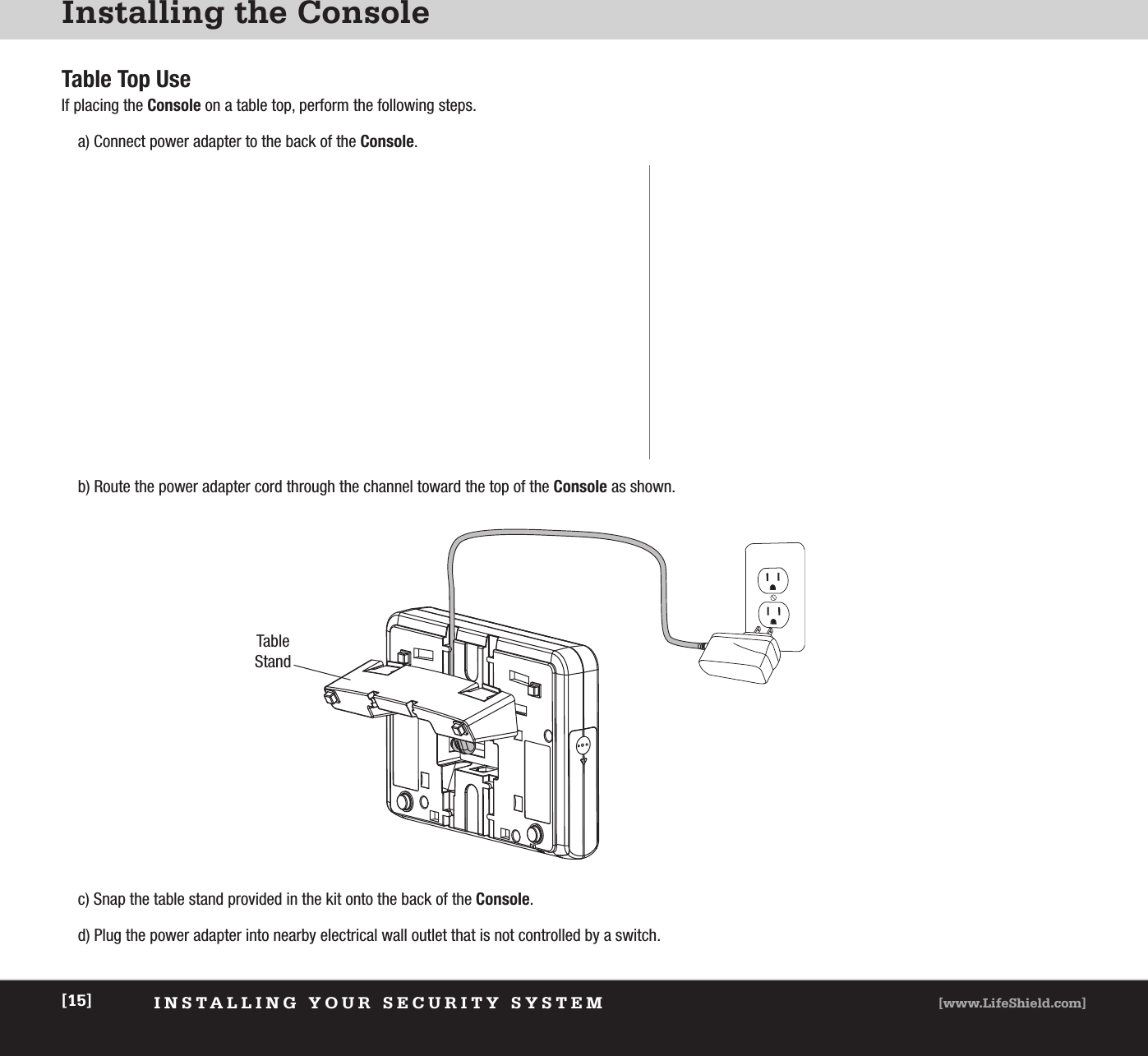 [www.LifeShield.com][15] INSTALLING YOUR SECURITY SYSTEMInstalling the ConsoleTable Top UseIf placing the Console on a table top, perform the following steps.a) Connect power adapter to the back of the Console. b) Route the power adapter cord through the channel toward the top of the Console as shown.c) Snap the table stand provided in the kit onto the back of the Console.  d) Plug the power adapter into nearby electrical wall outlet that is not controlled by a switch.TableStand