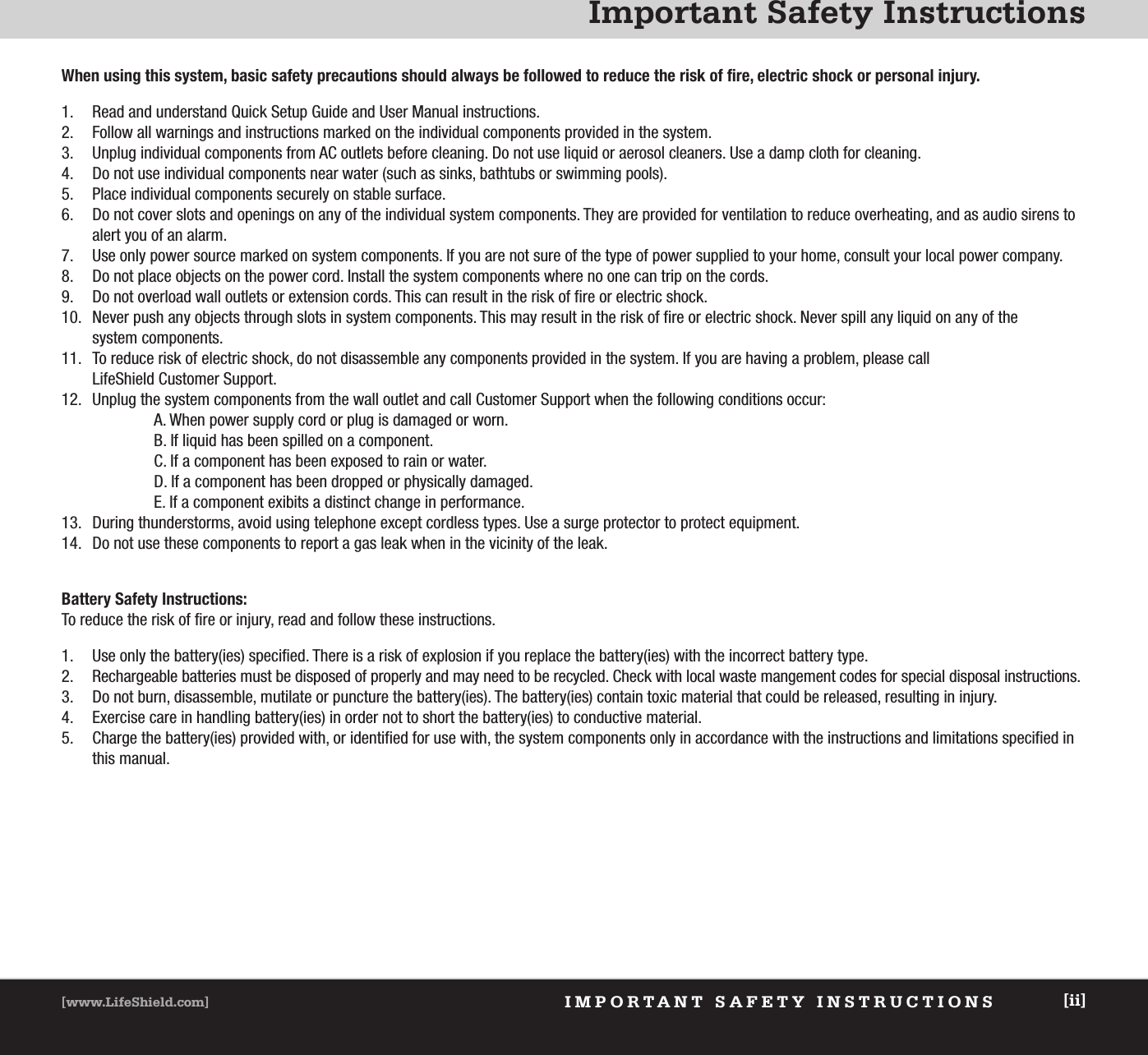 Important Safety InstructionsIMPORTANT SAFETY INSTRUCTIONS[www.LifeShield.com] [ii]When using this system, basic safety precautions should always be followed to reduce the risk of fire, electric shock or personal injury.1. Read and understand Quick Setup Guide and User Manual instructions.2. Follow all warnings and instructions marked on the individual components provided in the system.3. Unplug individual components from AC outlets before cleaning. Do not use liquid or aerosol cleaners. Use a damp cloth for cleaning.4. Do not use individual components near water (such as sinks, bathtubs or swimming pools).5. Place individual components securely on stable surface.6. Do not cover slots and openings on any of the individual system components. They are provided for ventilation to reduce overheating, and as audio sirens toalert you of an alarm.7. Use only power source marked on system components. If you are not sure of the type of power supplied to your home, consult your local power company.8. Do not place objects on the power cord. Install the system components where no one can trip on the cords.9. Do not overload wall outlets or extension cords. This can result in the risk of fire or electric shock.10. Never push any objects through slots in system components. This may result in the risk of fire or electric shock. Never spill any liquid on any of the system components.11. To reduce risk of electric shock, do not disassemble any components provided in the system. If you are having a problem, please call LifeShield Customer Support.12. Unplug the system components from the wall outlet and call Customer Support when the following conditions occur:A. When power supply cord or plug is damaged or worn.B. If liquid has been spilled on a component.         C. If a component has been exposed to rain or water.D. If a component has been dropped or physically damaged.E. If a component exibits a distinct change in performance.13. During thunderstorms, avoid using telephone except cordless types. Use a surge protector to protect equipment.14. Do not use these components to report a gas leak when in the vicinity of the leak.Battery Safety Instructions:To reduce the risk of fire or injury, read and follow these instructions.1. Use only the battery(ies) specified. There is a risk of explosion if you replace the battery(ies) with the incorrect battery type.2. Rechargeable batteries must be disposed of properly and may need to be recycled. Check with local waste mangement codes for special disposal instructions.3. Do not burn, disassemble, mutilate or puncture the battery(ies). The battery(ies) contain toxic material that could be released, resulting in injury.4.  Exercise care in handling battery(ies) in order not to short the battery(ies) to conductive material.5. Charge the battery(ies) provided with, or identified for use with, the system components only in accordance with the instructions and limitations specified inthis manual.