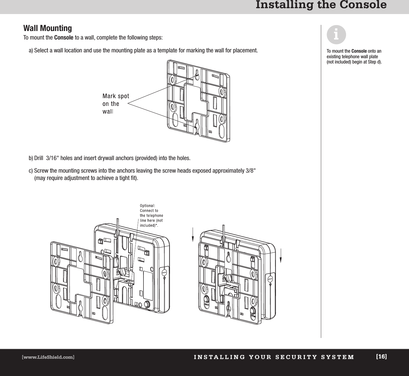 [www.LifeShield.com] [16][www.LifeShield.com] [16]INSTALLING YOUR SECURITY SYSTEMInstalling the ConsoleWall MountingTo mount the Console to a wall, complete the following steps:  a) Select a wall location and use the mounting plate as a template for marking the wall for placement.b) Drill  3/16&quot; holes and insert drywall anchors (provided) into the holes.c) Screw the mounting screws into the anchors leaving the screw heads exposed approximately 3/8&quot;(may require adjustment to achieve a tight fit).iTo mount the Console onto an existing telephone wall plate (not included) begin at Step d).