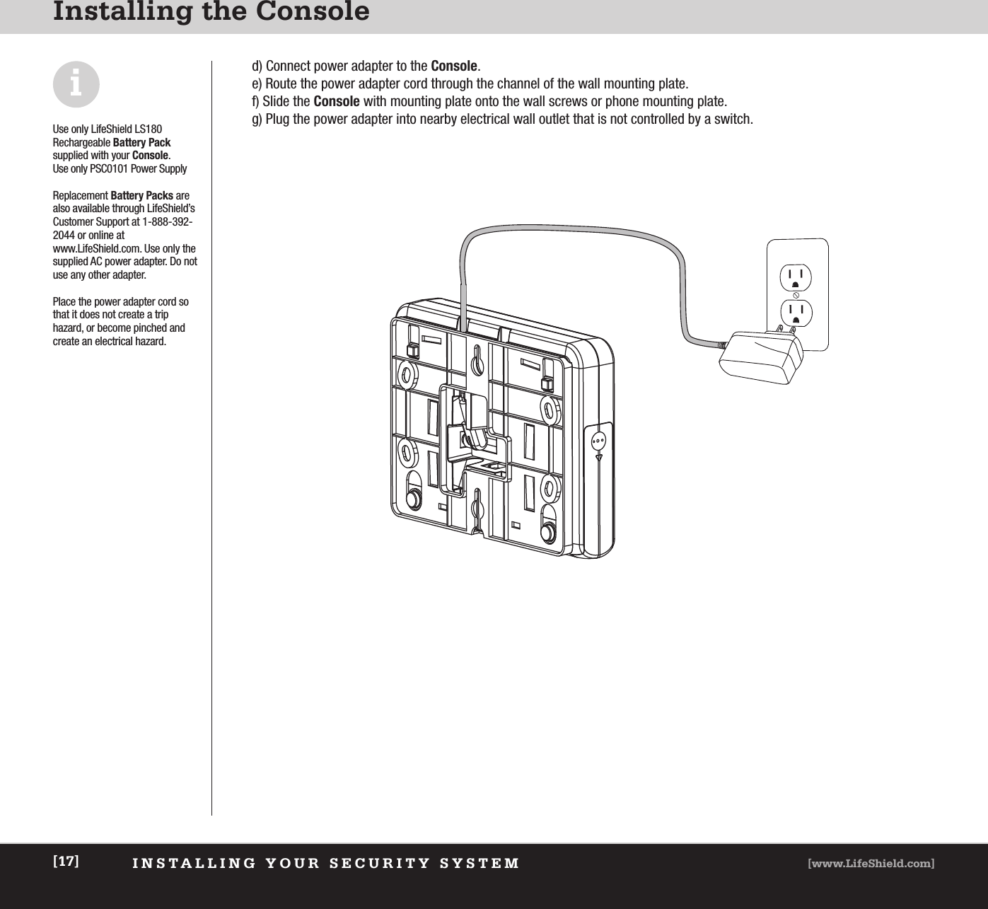 INSTALLING YOUR SECURITY SYSTEM [www.LifeShield.com][17]Installing the Consoled) Connect power adapter to the Console.  e) Route the power adapter cord through the channel of the wall mounting plate. f) Slide the Console with mounting plate onto the wall screws or phone mounting plate. g) Plug the power adapter into nearby electrical wall outlet that is not controlled by a switch.Use only LifeShield LS180Rechargeable Battery Packsupplied with your Console. Use only PSC0101 Power SupplyReplacement Battery Packs arealso available through LifeShield’sCustomer Support at 1-888-392-2044 or online atwww.LifeShield.com. Use only thesupplied AC power adapter. Do notuse any other adapter.Place the power adapter cord sothat it does not create a trip hazard, or become pinched andcreate an electrical hazard.i