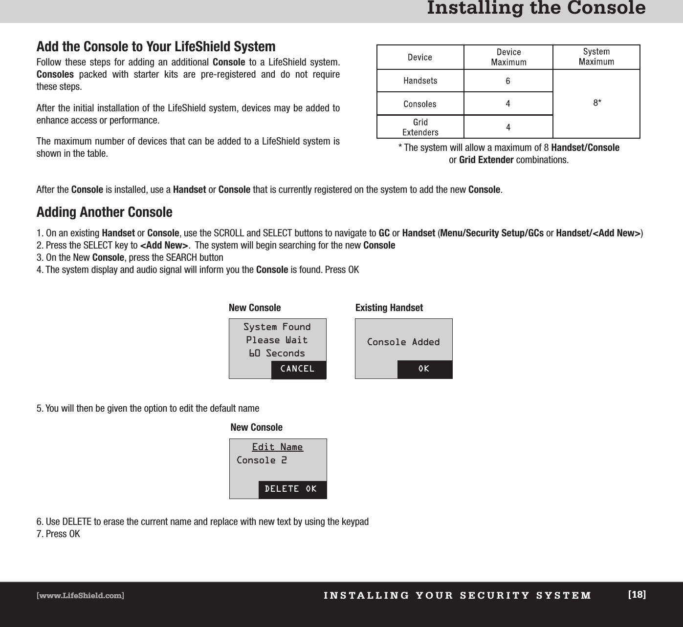 Installing the Console[www.LifeShield.com] [18]INSTALLING YOUR SECURITY SYSTEM[www.LifeShield.com] [18]Add the Console to Your LifeShield SystemFollow these steps for adding an additional Console to a LifeShield system. Consoles packed with starter kits are pre-registered and do not require these steps.After the initial installation of the LifeShield system, devices may be added to enhance access or performance.  The maximum number of devices that can be added to a LifeShield system isshown in the table.After the Console is installed, use a Handset or Console that is currently registered on the system to add the new Console.Adding Another Console1. On an existing Handset or Console, use the SCROLL and SELECT buttons to navigate to GC or Handset (Menu/Security Setup/GCs or Handset/&lt;Add New&gt;)2. Press the SELECT key to &lt;Add New&gt;.  The system will begin searching for the new Console3. On the New Console, press the SEARCH button4. The system display and audio signal will inform you the Console is found. Press OK5. You will then be given the option to edit the default nameNew Console Existing Handset New Console6. Use DELETE to erase the current name and replace with new text by using the keypad 7. Press OKCANCELSystem FoundPlease Wait60 SecondsOKConsole AddedDELETE OKEdit NameConsole 2* The system will allow a maximum of 8 Handset/Consoleor Grid Extender combinations.