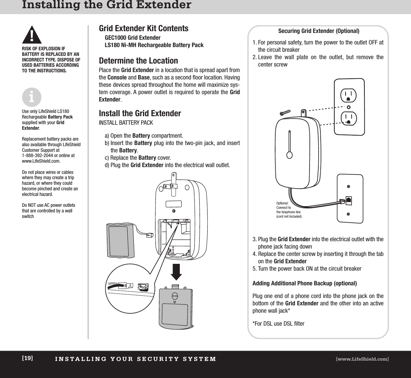 XXXXXXXXXXXX [www.LifeShield.com][19]XxxxxxxxxxGrid Extender Kit ContentsGEC1000 Grid ExtenderLS180 Ni-MH Rechargeable Battery PackDetermine the LocationPlace the Grid Extender in a location that is spread apart fromthe Console and Base, such as a second floor location. Havingthese devices spread throughout the home will maximize sys-tem coverage. A power outlet is required to operate the GridExtender.Install the Grid ExtenderINSTALL BATTERY PACKa) Open the Battery compartment.b) Insert the Battery plug into the two-pin jack, and insert the Battery.c) Replace the Battery cover.d) Plug the Grid Extender into the electrical wall outlet.INSTALLING YOUR SECURITY SYSTEM [www.LifeShield.com][19]Installing the Grid Extender!iRISK OF EXPLOSION IF BATTERY IS REPLACED BY ANINCORRECT TYPE. DISPOSE OFUSED BATTERIES ACCORDINGTO THE INSTRUCTIONS.Use only LifeShield LS180Rechargeable Battery Packsupplied with your Grid Extender.Replacement battery packs arealso available through LifeShieldCustomer Support at 1-888-392-2044 or online atwww.LifeShield.com.Do not place wires or cableswhere they may create a triphazard, or where they could become pinched and create anelectrical hazard.Do NOT use AC power outletsthat are controlled by a wallswitchSecuring Grid Extender (Optional)1. For personal safety, turn the power to the outlet OFF atthe circuit breaker2. Leave the wall plate on the outlet, but remove the center screw3. Plug the Grid Extender into the electrical outlet with thephone jack facing down4. Replace the center screw by inserting it through the tabon the Grid Extender5. Turn the power back ON at the circuit breakerAdding Additional Phone Backup (optional)Plug one end of a phone cord into the phone jack on thebottom of the Grid Extender and the other into an activephone wall jack**For DSL use DSL filter