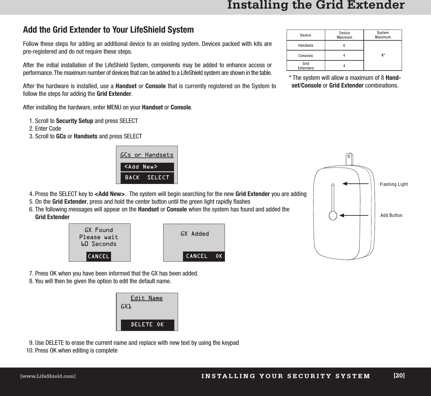 XXXXXXXXXXXX[www.LifeShield.com] [20]XxxxxxxxxxAdd the Grid Extender to Your LifeShield SystemFollow these steps for adding an additional device to an existing system. Devices packed with kits are pre-registered and do not require these steps.After the initial installation of the LifeShield System, components may be added to enhance access or performance. The maximum number of devices that can be added to a LifeShield system are shown in the table. INSTALLING YOUR SECURITY SYSTEM[www.LifeShield.com] [20]Installing the Grid Extender* The system will allow a maximum of 8 Hand-set/Console or Grid Extender combinations.After the hardware is installed, use a Handset or Console that is currently registered on the System to follow the steps for adding the Grid Extender.After installing the hardware, enter MENU on your Handset or Console.1. Scroll to Security Setup and press SELECT2. Enter Code3. Scroll to GCs or Handsets and press SELECT4. Press the SELECT key to &lt;Add New&gt;.  The system will begin searching for the new Grid Extender you are adding5. On the Grid Extender, press and hold the center button until the green light rapidly flashes6. The following messages will appear on the Handset or Console when the system has found and added the Grid Extender7. Press OK when you have been informed that the GX has been added.8. You will then be given the option to edit the default name.9. Use DELETE to erase the current name and replace with new text by using the keypad10. Press OK when editing is completeCANCELGX FoundPlease wait60 SecondsCANCEL  OKGX AddedDELETE OKEdit NameGX1BACK  SELECTGCs or Handsets&lt;Add New&gt;