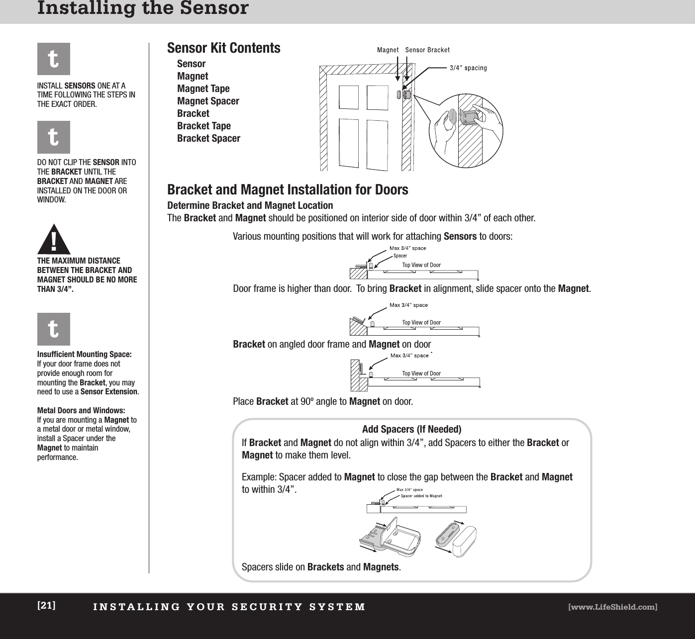 INSTALLING YOUR SECURITY SYSTEM [www.LifeShield.com][21]Installing the SensorSensor Kit ContentsSensorMagnetMagnet TapeMagnet SpacerBracketBracket TapeBracket SpacerBracket and Magnet Installation for DoorsDetermine Bracket and Magnet LocationThe Bracket and Magnet should be positioned on interior side of door within 3/4” of each other.t!INSTALL SENSORS ONE AT ATIME FOLLOWING THE STEPS INTHE EXACT ORDER.DO NOT CLIP THE SENSOR INTOTHE BRACKET UNTIL THEBRACKET AND MAGNET ARE INSTALLED ON THE DOOR ORWINDOW.THE MAXIMUM DISTANCE BETWEEN THE BRACKET ANDMAGNET SHOULD BE NO MORETHAN 3/4”.Various mounting positions that will work for attaching Sensors to doors:Door frame is higher than door.  To bring Bracket in alignment, slide spacer onto the Magnet.Bracket on angled door frame and Magnet on door.Place Bracket at 90º angle to Magnet on door.Insufficient Mounting Space:If your door frame does not provide enough room for mounting the Bracket, you mayneed to use a Sensor Extension. Metal Doors and Windows:If you are mounting a Magnet toa metal door or metal window,install a Spacer under the Magnet to maintain performance.tAdd Spacers (If Needed)If Bracket and Magnet do not align within 3/4”, add Spacers to either the Bracket orMagnet to make them level.Example: Spacer added to Magnet to close the gap between the Bracket and Magnetto within 3/4”.Spacers slide on Brackets and Magnets.t