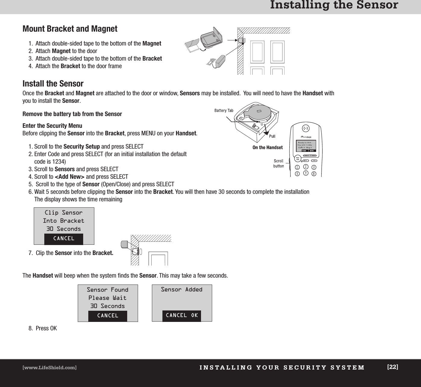 Installing the SensorINSTALLING YOUR SECURITY SYSTEM[www.LifeShield.com] [22]Mount Bracket and Magnet1.  Attach double-sided tape to the bottom of the Magnet2.  Attach Magnet to the door3.  Attach double-sided tape to the bottom of the Bracket4.  Attach the Bracket to the door frameInstall the SensorOnce the Bracket and Magnet are attached to the door or window, Sensors may be installed.  You will need to have the Handset withyou to install the Sensor.Remove the battery tab from the SensorEnter the Security MenuBefore clipping the Sensor into the Bracket, press MENU on your Handset.1. Scroll to the Security Setup and press SELECT2. Enter Code and press SELECT (for an initial installation the default code is 1234)3. Scroll to Sensors and press SELECT4. Scroll to &lt;Add New&gt; and press SELECT5.  Scroll to the type of Sensor (Open/Close) and press SELECT6. Wait 5 seconds before clipping the Sensor into the Bracket. You will then have 30 seconds to complete the installation The display shows the time remainingCANCELClip SensorInto Bracket30 Seconds7.  Clip the Sensor into the Bracket.The Handset will beep when the system finds the Sensor. This may take a few seconds.8.  Press OKCANCELSensor FoundPlease Wait30 SecondsCANCEL OKSensor Added