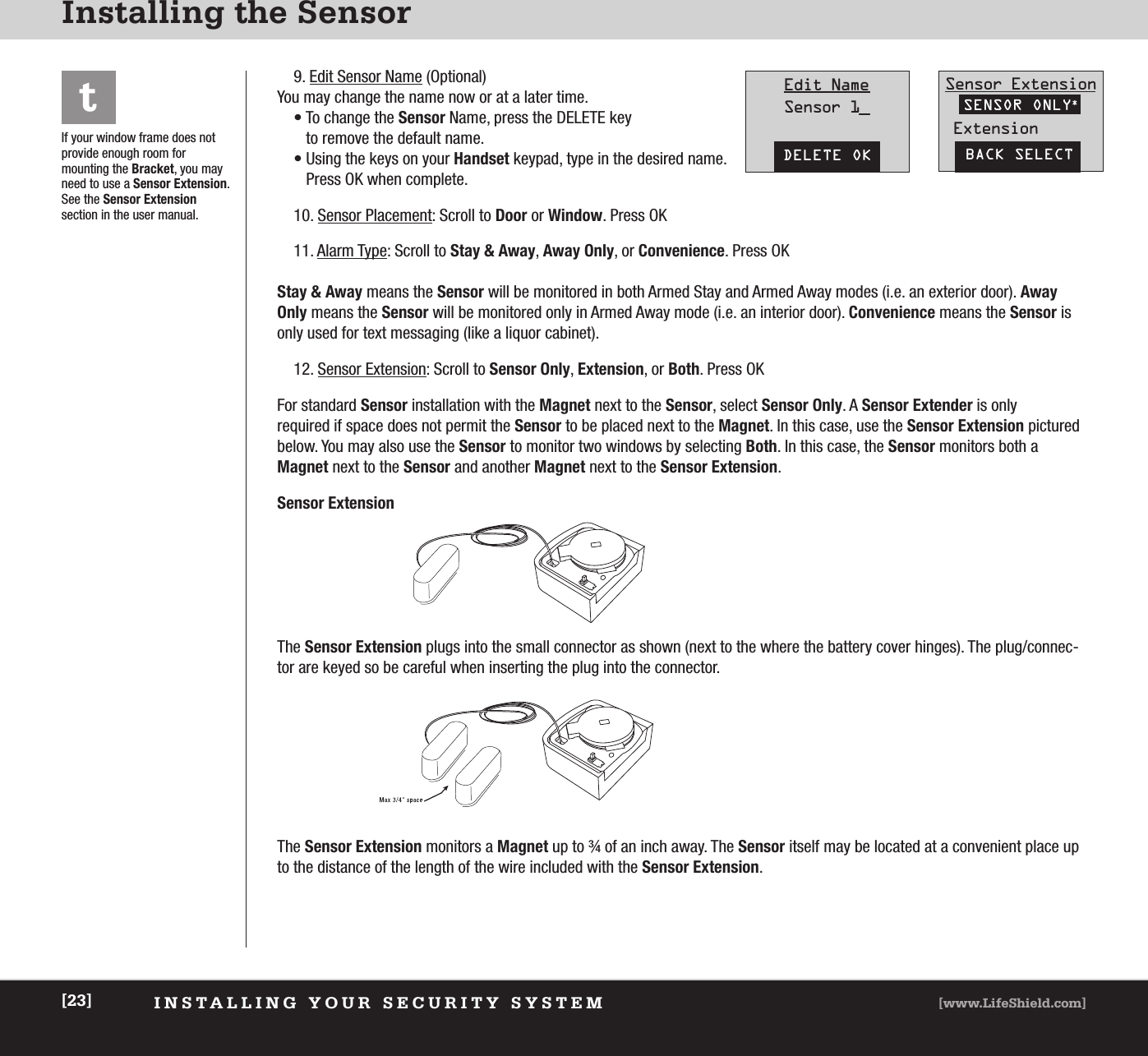 INSTALLING YOUR SECURITY SYSTEM [www.LifeShield.com][23]Installing the SensorIf your window frame does notprovide enough room for mounting the Bracket, you mayneed to use a Sensor Extension.See the Sensor Extensionsection in the user manual.t9. Edit Sensor Name (Optional) You may change the name now or at a later time.• To change the Sensor Name, press the DELETE keyto remove the default name.• Using the keys on your Handset keypad, type in the desired name. Press OK when complete.10. Sensor Placement: Scroll to Door or Window. Press OK11. Alarm Type: Scroll to Stay &amp; Away, Away Only, or Convenience. Press OK Stay &amp; Away means the Sensor will be monitored in both Armed Stay and Armed Away modes (i.e. an exterior door). AwayOnly means the Sensor will be monitored only in Armed Away mode (i.e. an interior door). Convenience means the Sensor isonly used for text messaging (like a liquor cabinet).  12. Sensor Extension: Scroll to Sensor Only, Extension, or Both. Press OK For standard Sensor installation with the Magnet next to the Sensor, select Sensor Only. A Sensor Extender is only required if space does not permit the Sensor to be placed next to the Magnet. In this case, use the Sensor Extension picturedbelow. You may also use the Sensor to monitor two windows by selecting Both. In this case, the Sensor monitors both a Magnet next to the Sensor and another Magnet next to the Sensor Extension.Sensor ExtensionThe Sensor Extension plugs into the small connector as shown (next to the where the battery cover hinges). The plug/connec-tor are keyed so be careful when inserting the plug into the connector.The Sensor Extension monitors a Magnet up to ¾ of an inch away. The Sensor itself may be located at a convenient place upto the distance of the length of the wire included with the Sensor Extension.DELETE OKEdit NameSensor 1_BACK SELECTSensor ExtensionExtensionSENSOR ONLY*