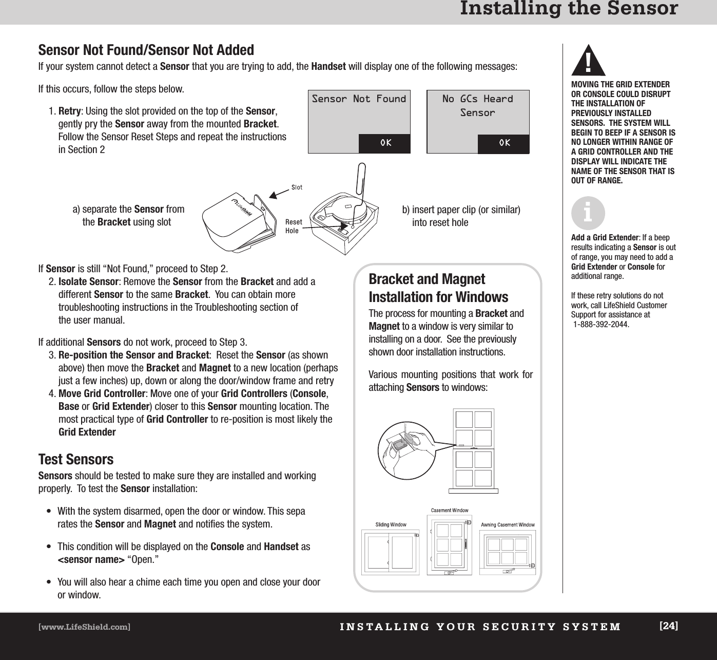 INSTALLING YOUR SECURITY SYSTEM[www.LifeShield.com] [24]Installing the Sensor Sensor Not Found/Sensor Not AddedIf your system cannot detect a Sensor that you are trying to add, the Handset will display one of the following messages:If this occurs, follow the steps below.1. Retry: Using the slot provided on the top of the Sensor, gently pry the Sensor away from the mounted Bracket.  Follow the Sensor Reset Steps and repeat the instructions in Section 2Reset Holeb) insert paper clip (or similar)into reset holeMOVING THE GRID EXTENDEROR CONSOLE COULD DISRUPTTHE INSTALLATION OF PREVIOUSLY INSTALLED SENSORS.  THE SYSTEM WILLBEGIN TO BEEP IF A SENSOR ISNO LONGER WITHIN RANGE OFA GRID CONTROLLER AND THEDISPLAY WILL INDICATE THENAME OF THE SENSOR THAT ISOUT OF RANGE.!Add a Grid Extender: If a beepresults indicating a Sensor is outof range, you may need to add aGrid Extender or Console for additional range. If these retry solutions do notwork, call LifeShield Customer Support for assistance at1-888-392-2044.ia) separate the Sensor fromthe Bracket using slotOKSensor Not FoundOKNo GCs HeardSensor If Sensor is still “Not Found,” proceed to Step 2.2. Isolate Sensor: Remove the Sensor from the Bracket and add a different Sensor to the same Bracket.  You can obtain more troubleshooting instructions in the Troubleshooting section of the user manual.If additional Sensors do not work, proceed to Step 3.3. Re-position the Sensor and Bracket:  Reset the Sensor (as shownabove) then move the Bracket and Magnet to a new location (perhapsjust a few inches) up, down or along the door/window frame and retry4. Move Grid Controller: Move one of your Grid Controllers (Console,Base or Grid Extender) closer to this Sensor mounting location. Themost practical type of Grid Controller to re-position is most likely theGrid ExtenderTest SensorsSensors should be tested to make sure they are installed and working properly.  To test the Sensor installation:• With the system disarmed, open the door or window. This separates the Sensor and Magnet and notifies the system.• This condition will be displayed on the Console and Handset as &lt;sensor name&gt; “Open.”• You will also hear a chime each time you open and close your door or window.Bracket and Magnet Installation for WindowsThe process for mounting a Bracket andMagnet to a window is very similar to installing on a door.  See the previouslyshown door installation instructions.Various mounting positions that work for attaching Sensors to windows: