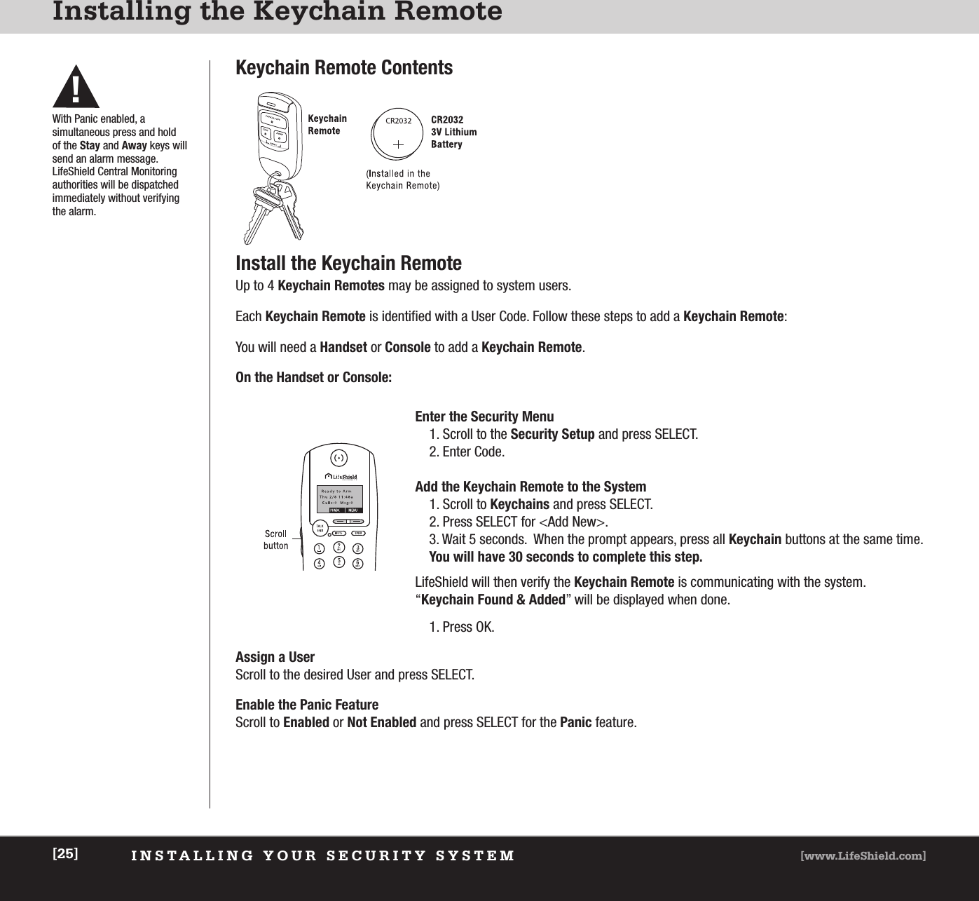 INSTALLING YOUR SECURITY SYSTEM [www.LifeShield.com][25]Installing the Keychain RemoteKeychain Remote ContentsInstall the Keychain RemoteUp to 4 Keychain Remotes may be assigned to system users.Each Keychain Remote is identified with a User Code. Follow these steps to add a Keychain Remote:You will need a Handset or Console to add a Keychain Remote.On the Handset or Console:Enter the Security Menu1. Scroll to the Security Setup and press SELECT.2. Enter Code.Add the Keychain Remote to the System1. Scroll to Keychains and press SELECT.2. Press SELECT for &lt;Add New&gt;.3. Wait 5 seconds.  When the prompt appears, press all Keychain buttons at the same time.You will have 30 seconds to complete this step.1. Press OK.LifeShield will then verify the Keychain Remote is communicating with the system. “Keychain Found &amp; Added” will be displayed when done.Assign a UserScroll to the desired User and press SELECT.Enable the Panic FeatureScroll to Enabled or Not Enabled and press SELECT for the Panic feature. With Panic enabled, a simultaneous press and hold of the Stay and Away keys willsend an alarm message.LifeShield Central Monitoring authorities will be dispatched immediately without verifying the alarm.!