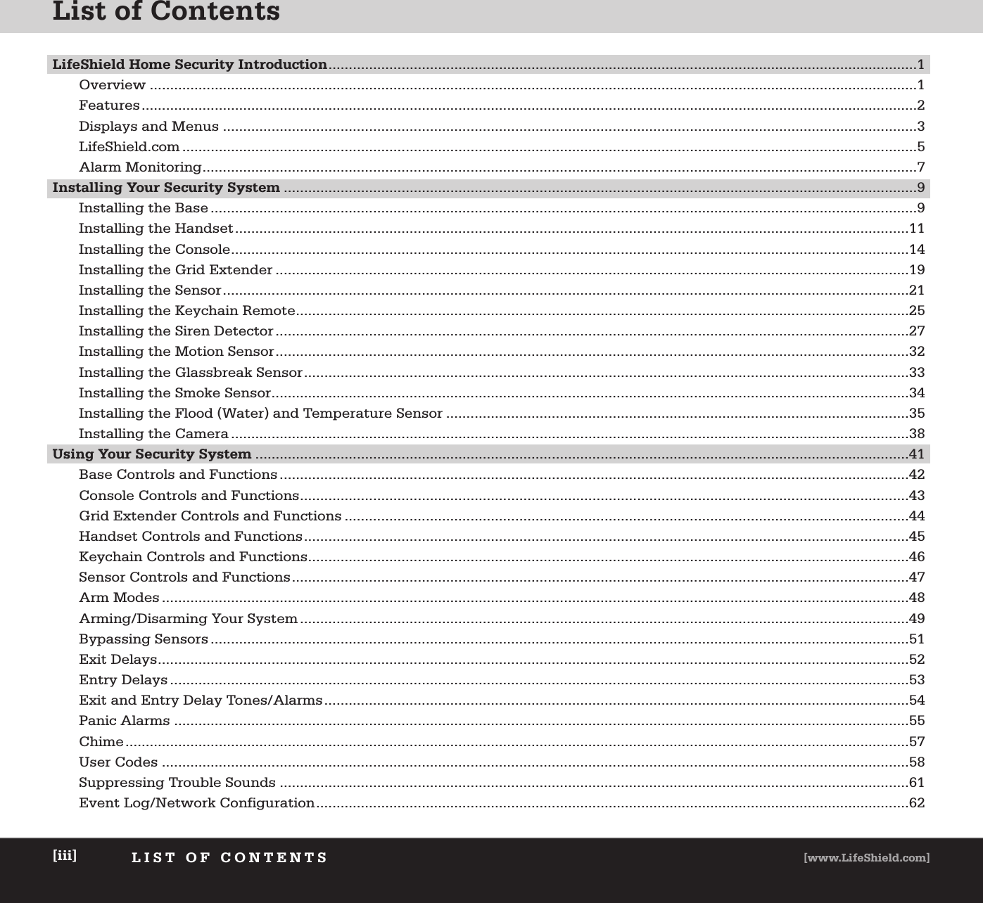 List of ContentsLIST OF CONTENTS [www.LifeShield.com][iii]LifeShield Home Security Introduction.................................................................................................................................................1Overview .............................................................................................................................................................................................1Features...............................................................................................................................................................................................2Displays and Menus ...........................................................................................................................................................................3LifeShield.com .....................................................................................................................................................................................5Alarm Monitoring................................................................................................................................................................................7Installing Your Security System ............................................................................................................................................................9Installing the Base ..............................................................................................................................................................................9Installing the Handset......................................................................................................................................................................11Installing the Console.......................................................................................................................................................................14Installing the Grid Extender ............................................................................................................................................................19Installing the Sensor.........................................................................................................................................................................21Installing the Keychain Remote.......................................................................................................................................................25Installing the Siren Detector ............................................................................................................................................................27Installing the Motion Sensor............................................................................................................................................................32Installing the Glassbreak Sensor.....................................................................................................................................................33Installing the Smoke Sensor.............................................................................................................................................................34Installing the Flood (Water) and Temperature Sensor ..................................................................................................................35Installing the Camera .......................................................................................................................................................................38Using Your Security System .................................................................................................................................................................41Base Controls and Functions ...........................................................................................................................................................42Console Controls and Functions......................................................................................................................................................43Grid Extender Controls and Functions ...........................................................................................................................................44Handset Controls and Functions.....................................................................................................................................................45Keychain Controls and Functions....................................................................................................................................................46Sensor Controls and Functions........................................................................................................................................................47Arm Modes ........................................................................................................................................................................................48Arming/Disarming Your System ......................................................................................................................................................49Bypassing Sensors ............................................................................................................................................................................51Exit Delays.........................................................................................................................................................................................52Entry Delays ......................................................................................................................................................................................53Exit and Entry Delay Tones/Alarms................................................................................................................................................54Panic Alarms .....................................................................................................................................................................................55Chime.................................................................................................................................................................................................57User Codes ........................................................................................................................................................................................58Suppressing Trouble Sounds ...........................................................................................................................................................61Event Log/Network Configuration..................................................................................................................................................62