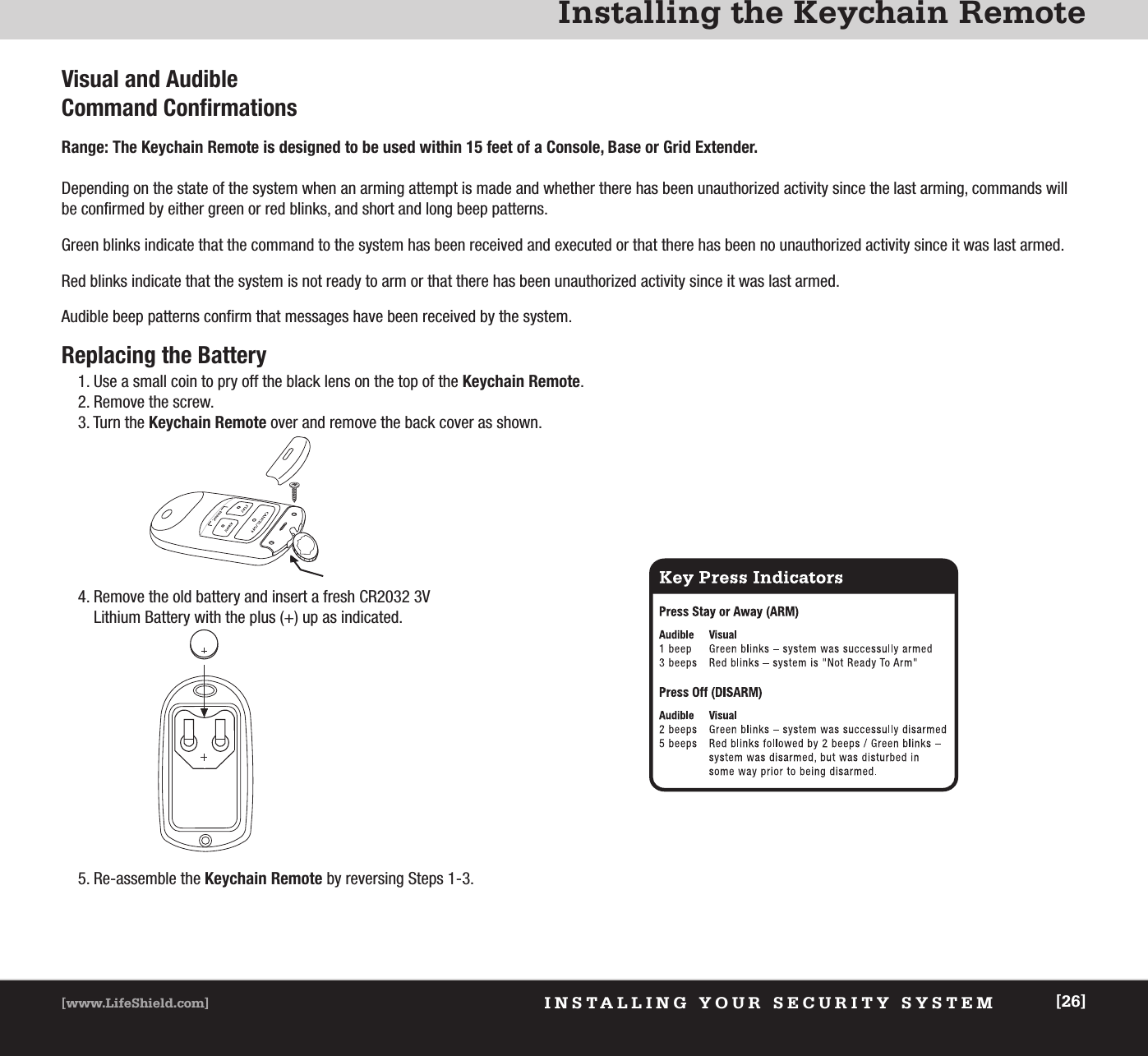 INSTALLING YOUR SECURITY SYSTEM[www.LifeShield.com] [26]Installing the Keychain RemoteVisual and AudibleCommand ConfirmationsRange: The Keychain Remote is designed to be used within 15 feet of a Console, Base or Grid Extender.Depending on the state of the system when an arming attempt is made and whether there has been unauthorized activity since the last arming, commands willbe confirmed by either green or red blinks, and short and long beep patterns.Green blinks indicate that the command to the system has been received and executed or that there has been no unauthorized activity since it was last armed.Red blinks indicate that the system is not ready to arm or that there has been unauthorized activity since it was last armed.Audible beep patterns confirm that messages have been received by the system.Replacing the Battery1. Use a small coin to pry off the black lens on the top of the Keychain Remote.2. Remove the screw.3. Turn the Keychain Remote over and remove the back cover as shown.5.    Re-assemble  the  Keychain Remote by reversing Steps 1-3.4. Remove the old battery and insert a fresh CR2032 3VLithium Battery with the plus (+) up as indicated.