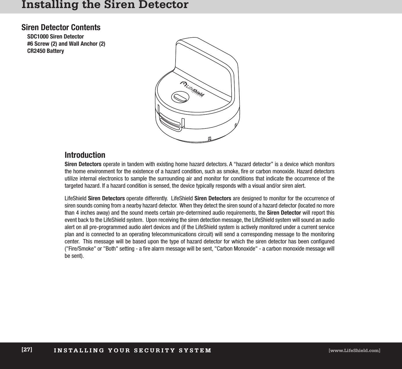 Installing the Siren DetectorINSTALLING YOUR SECURITY SYSTEM [www.LifeShield.com][27]Siren Detector ContentsSDC1000 Siren Detector #6 Screw (2) and Wall Anchor (2)CR2450 BatteryIntroductionSiren Detectors operate in tandem with existing home hazard detectors. A “hazard detector” is a device which monitorsthe home environment for the existence of a hazard condition, such as smoke, fire or carbon monoxide. Hazard detectors utilize internal electronics to sample the surrounding air and monitor for conditions that indicate the occurrence of the targeted hazard. If a hazard condition is sensed, the device typically responds with a visual and/or siren alert.LifeShield Siren Detectors operate differently.  LifeShield Siren Detectors are designed to monitor for the occurrence ofsiren sounds coming from a nearby hazard detector.  When they detect the siren sound of a hazard detector (located no morethan 4 inches away) and the sound meets certain pre-determined audio requirements, the Siren Detector will report thisevent back to the LifeShield system.  Upon receiving the siren detection message, the LifeShield system will sound an audioalert on all pre-programmed audio alert devices and (if the LifeShield system is actively monitored under a current serviceplan and is connected to an operating telecommunications circuit) will send a corresponding message to the monitoring center.  This message will be based upon the type of hazard detector for which the siren detector has been configured(&quot;Fire/Smoke&quot; or &quot;Both&quot; setting - a fire alarm message will be sent, &quot;Carbon Monoxide&quot; - a carbon monoxide message willbe sent).