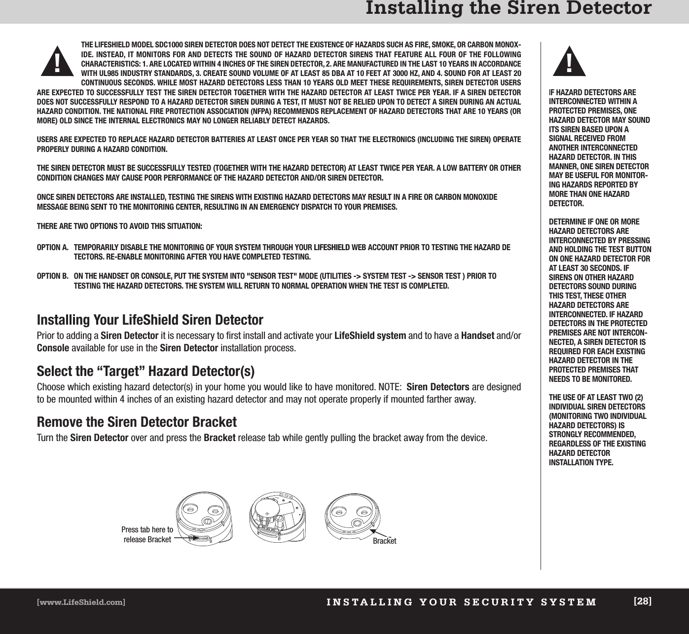 INSTALLING YOUR SECURITY SYSTEM[www.LifeShield.com] [28]Installing the Siren DetectorInstalling Your LifeShield Siren DetectorPrior to adding a Siren Detector it is necessary to first install and activate your LifeShield system and to have a Handset and/orConsole available for use in the Siren Detector installation process.Select the “Target” Hazard Detector(s)Choose which existing hazard detector(s) in your home you would like to have monitored. NOTE:  Siren Detectors are designedto be mounted within 4 inches of an existing hazard detector and may not operate properly if mounted farther away.Remove the Siren Detector BracketTurn the Siren Detector over and press the Bracket release tab while gently pulling the bracket away from the device.  IF HAZARD DETECTORS ARE INTERCONNECTED WITHIN APROTECTED PREMISES, ONEHAZARD DETECTOR MAY SOUNDITS SIREN BASED UPON A SIGNAL RECEIVED FROM ANOTHER INTERCONNECTEDHAZARD DETECTOR. IN THISMANNER, ONE SIREN DETECTORMAY BE USEFUL FOR MONITOR-ING HAZARDS REPORTED BYMORE THAN ONE HAZARD DETECTOR. DETERMINE IF ONE OR MOREHAZARD DETECTORS ARE INTERCONNECTED BY PRESSINGAND HOLDING THE TEST BUTTONON ONE HAZARD DETECTOR FORAT LEAST 30 SECONDS. IFSIRENS ON OTHER HAZARD DETECTORS SOUND DURINGTHIS TEST, THESE OTHER HAZARD DETECTORS ARE INTERCONNECTED. IF HAZARDDETECTORS IN THE PROTECTEDPREMISES ARE NOT INTERCON-NECTED, A SIREN DETECTOR ISREQUIRED FOR EACH EXISTINGHAZARD DETECTOR IN THE PROTECTED PREMISES THATNEEDS TO BE MONITORED. THE USE OF AT LEAST TWO (2)INDIVIDUAL SIREN DETECTORS(MONITORING TWO INDIVIDUALHAZARD DETECTORS) ISSTRONGLY RECOMMENDED, REGARDLESS OF THE EXISTINGHAZARD DETECTOR INSTALLATION TYPE.!THE LIFESHIELD MODEL SDC1000 SIREN DETECTOR DOES NOT DETECT THE EXISTENCE OF HAZARDS SUCH AS FIRE, SMOKE, OR CARBON MONOX-IDE. INSTEAD, IT MONITORS FOR AND DETECTS THE SOUND OF HAZARD DETECTOR SIRENS THAT FEATURE ALL FOUR OF THE FOLLOWING CHARACTERISTICS: 1. ARE LOCATED WITHIN 4 INCHES OF THE SIREN DETECTOR, 2. ARE MANUFACTURED IN THE LAST 10 YEARS IN ACCORDANCEWITH UL985 INDUSTRY STANDARDS, 3. CREATE SOUND VOLUME OF AT LEAST 85 DBA AT 10 FEET AT 3000 HZ, AND 4. SOUND FOR AT LEAST 20CONTINUOUS SECONDS. WHILE MOST HAZARD DETECTORS LESS THAN 10 YEARS OLD MEET THESE REQUIREMENTS, SIREN DETECTOR USERSARE EXPECTED TO SUCCESSFULLY TEST THE SIREN DETECTOR TOGETHER WITH THE HAZARD DETECTOR AT LEAST TWICE PER YEAR. IF A SIREN DETECTORDOES NOT SUCCESSFULLY RESPOND TO A HAZARD DETECTOR SIREN DURING A TEST, IT MUST NOT BE RELIED UPON TO DETECT A SIREN DURING AN ACTUALHAZARD CONDITION. THE NATIONAL FIRE PROTECTION ASSOCIATION (NFPA) RECOMMENDS REPLACEMENT OF HAZARD DETECTORS THAT ARE 10 YEARS (ORMORE) OLD SINCE THE INTERNAL ELECTRONICS MAY NO LONGER RELIABLY DETECT HAZARDS. USERS ARE EXPECTED TO REPLACE HAZARD DETECTOR BATTERIES AT LEAST ONCE PER YEAR SO THAT THE ELECTRONICS (INCLUDING THE SIREN) OPERATEPROPERLY DURING A HAZARD CONDITION.THE SIREN DETECTOR MUST BE SUCCESSFULLY TESTED (TOGETHER WITH THE HAZARD DETECTOR) AT LEAST TWICE PER YEAR. A LOW BATTERY OR OTHERCONDITION CHANGES MAY CAUSE POOR PERFORMANCE OF THE HAZARD DETECTOR AND/OR SIREN DETECTOR.ONCE SIREN DETECTORS ARE INSTALLED, TESTING THE SIRENS WITH EXISTING HAZARD DETECTORS MAY RESULT IN A FIRE OR CARBON MONOXIDE MESSAGE BEING SENT TO THE MONITORING CENTER, RESULTING IN AN EMERGENCY DISPATCH TO YOUR PREMISES. THERE ARE TWO OPTIONS TO AVOID THIS SITUATION:OPTION A. TEMPORARILY DISABLE THE MONITORING OF YOUR SYSTEM THROUGH YOUR LIFESHIELD WEB ACCOUNT PRIOR TO TESTING THE HAZARD DETECTORS. RE-ENABLE MONITORING AFTER YOU HAVE COMPLETED TESTING.OPTION B. ON THE HANDSET OR CONSOLE, PUT THE SYSTEM INTO &quot;SENSOR TEST&quot; MODE (UTILITIES -&gt; SYSTEM TEST -&gt; SENSOR TEST ) PRIOR TO TESTING THE HAZARD DETECTORS. THE SYSTEM WILL RETURN TO NORMAL OPERATION WHEN THE TEST IS COMPLETED.!Press tab here torelease Bracket Bracket