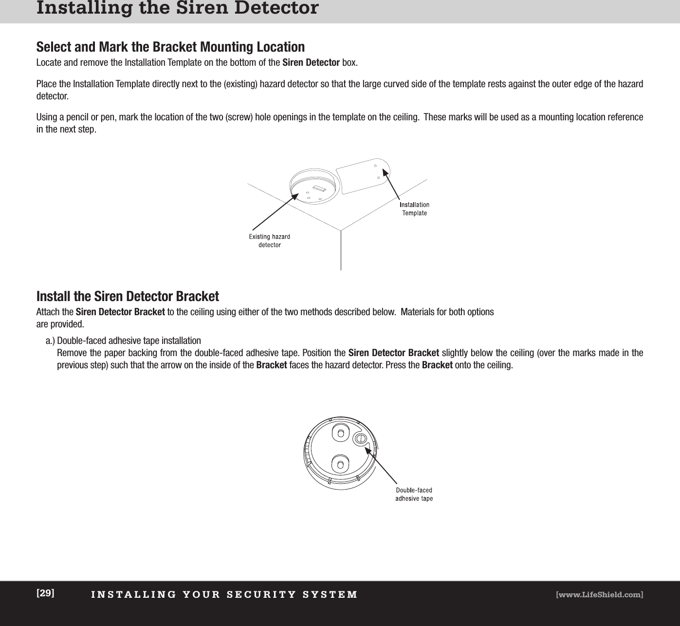 INSTALLING YOUR SECURITY SYSTEM [www.LifeShield.com][29]Installing the Siren DetectorInstall the Siren Detector BracketAttach the Siren Detector Bracket to the ceiling using either of the two methods described below.  Materials for both options are provided.a.) Double-faced adhesive tape installationRemove the paper backing from the double-faced adhesive tape. Position the Siren Detector Bracket slightly below the ceiling (over the marks made in the previous step) such that the arrow on the inside of the Bracket faces the hazard detector. Press the Bracket onto the ceiling. Select and Mark the Bracket Mounting LocationLocate and remove the Installation Template on the bottom of the Siren Detector box.Place the Installation Template directly next to the (existing) hazard detector so that the large curved side of the template rests against the outer edge of the hazarddetector. Using a pencil or pen, mark the location of the two (screw) hole openings in the template on the ceiling.  These marks will be used as a mounting location referencein the next step.