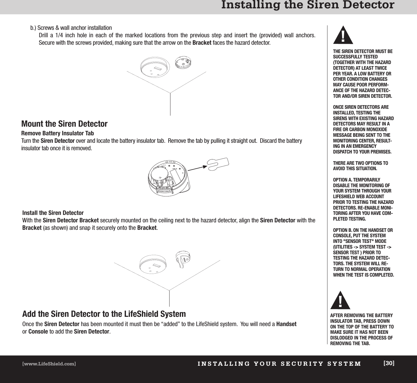 INSTALLING YOUR SECURITY SYSTEM[www.LifeShield.com] [30]Installing the Siren Detectorb.) Screws &amp; wall anchor installationDrill a 1/4 inch hole in each of the marked locations from the previous step and insert the (provided) wall anchors.  Secure with the screws provided, making sure that the arrow on the Bracket faces the hazard detector.Mount the Siren Detector Remove Battery Insulator TabTurn the Siren Detector over and locate the battery insulator tab.  Remove the tab by pulling it straight out.  Discard the battery insulator tab once it is removed.AFTER REMOVING THE BATTERYINSULATOR TAB, PRESS DOWNON THE TOP OF THE BATTERY TOMAKE SURE IT HAS NOT BEENDISLODGED IN THE PROCESS OFREMOVING THE TAB.  !Install the Siren Detector With the Siren Detector Bracket securely mounted on the ceiling next to the hazard detector, align the Siren Detector with theBracket (as shown) and snap it securely onto the Bracket.Add the Siren Detector to the LifeShield SystemOnce the Siren Detector has been mounted it must then be “added” to the LifeShield system.  You will need a Handsetor Console to add the Siren Detector.THE SIREN DETECTOR MUST BESUCCESSFULLY TESTED (TOGETHER WITH THE HAZARDDETECTOR) AT LEAST TWICEPER YEAR. A LOW BATTERY OROTHER CONDITION CHANGESMAY CAUSE POOR PERFORM-ANCE OF THE HAZARD DETEC-TOR AND/OR SIREN DETECTOR.ONCE SIREN DETECTORS AREINSTALLED, TESTING THESIRENS WITH EXISTING HAZARDDETECTORS MAY RESULT IN AFIRE OR CARBON MONOXIDEMESSAGE BEING SENT TO THEMONITORING CENTER, RESULT-ING IN AN EMERGENCY DISPATCH TO YOUR PREMISES. THERE ARE TWO OPTIONS TOAVOID THIS SITUATION.OPTION A. TEMPORARILY DISABLE THE MONITORING OFYOUR SYSTEM THROUGH YOURLIFESHIELD WEB ACCOUNTPRIOR TO TESTING THE HAZARDDETECTORS. RE-ENABLE MONI-TORING AFTER YOU HAVE COM-PLETED TESTING.OPTION B. ON THE HANDSET ORCONSOLE, PUT THE SYSTEMINTO &quot;SENSOR TEST&quot; MODE(UTILITIES -&gt; SYSTEM TEST -&gt;SENSOR TEST ) PRIOR TO TESTING THE HAZARD DETEC-TORS. THE SYSTEM WILL RE-TURN TO NORMAL OPERATIONWHEN THE TEST IS COMPLETED.!