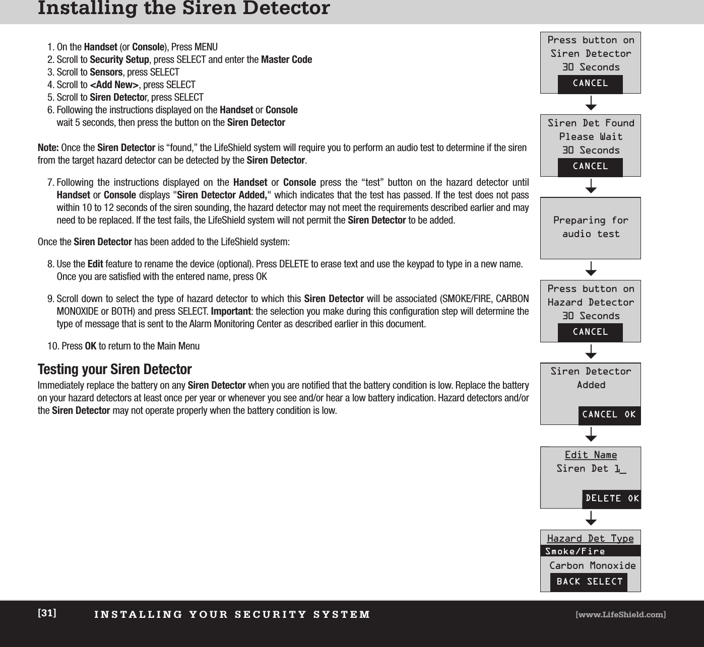 INSTALLING YOUR SECURITY SYSTEM [www.LifeShield.com][31]Installing the Siren Detector1. On the Handset (or Console), Press MENU2. Scroll to Security Setup, press SELECT and enter the Master Code3. Scroll to Sensors, press SELECT4. Scroll to &lt;Add New&gt;, press SELECT5. Scroll to Siren Detector, press SELECT6. Following the instructions displayed on the Handset or Consolewait 5 seconds, then press the button on the Siren DetectorNote: Once the Siren Detector is “found,” the LifeShield system will require you to perform an audio test to determine if the sirenfrom the target hazard detector can be detected by the Siren Detector.7. Following the instructions displayed on the Handset or  Console press the “test” button on the hazard detector until Handset or Console displays &quot;Siren Detector Added,&quot; which indicates that the test has passed. If the test does not passwithin 10 to 12 seconds of the siren sounding, the hazard detector may not meet the requirements described earlier and mayneed to be replaced. If the test fails, the LifeShield system will not permit the Siren Detector to be added.Once the Siren Detector has been added to the LifeShield system:8. Use the Edit feature to rename the device (optional). Press DELETE to erase text and use the keypad to type in a new name.Once you are satisfied with the entered name, press OK9. Scroll down to select the type of hazard detector to which this Siren Detector will be associated (SMOKE/FIRE, CARBONMONOXIDE or BOTH) and press SELECT. Important: the selection you make during this configuration step will determine thetype of message that is sent to the Alarm Monitoring Center as described earlier in this document.10. Press OK to return to the Main MenuTesting your Siren DetectorImmediately replace the battery on any Siren Detector when you are notified that the battery condition is low. Replace the batteryon your hazard detectors at least once per year or whenever you see and/or hear a low battery indication. Hazard detectors and/orthe Siren Detector may not operate properly when the battery condition is low.CANCELPress button onSiren Detector30 SecondsCANCELSiren Det FoundPlease Wait30 SecondsPreparing for audio testCANCELPress button onHazard Detector30 SecondsCANCEL OKSiren DetectorAddedDELETE OKEdit NameSiren Det 1_BACK SELECTHazard Det TypeCarbon MonoxideSmoke/Fire