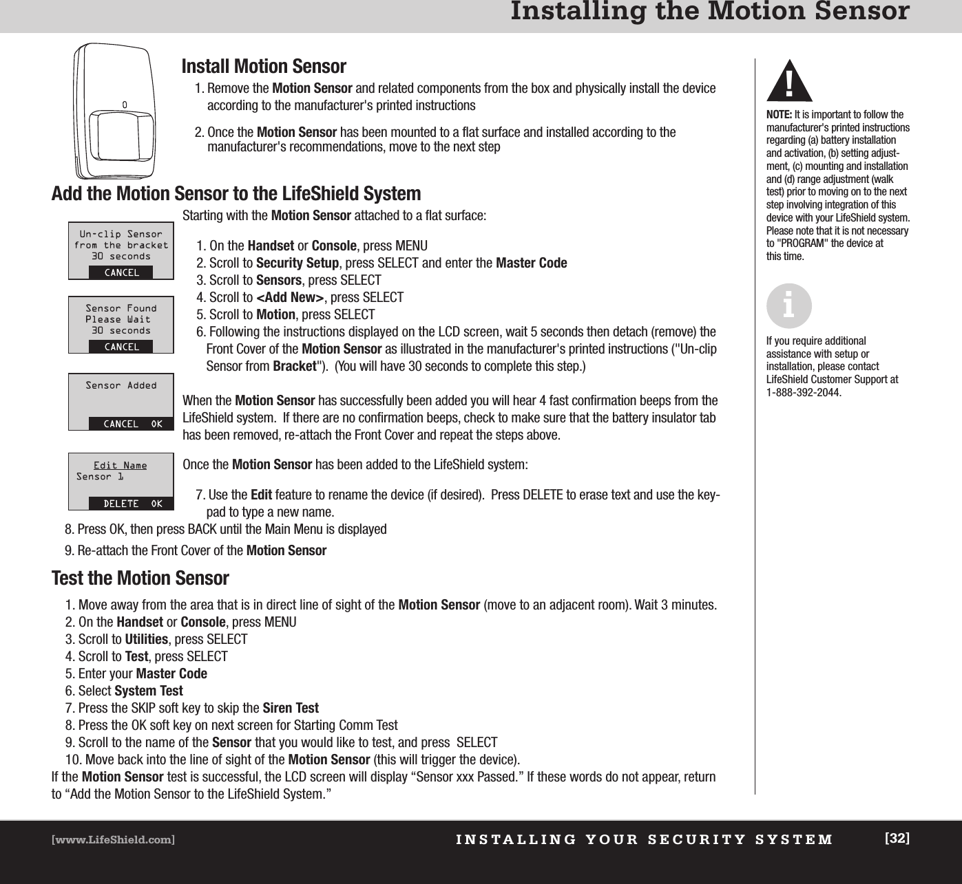 INSTALLING YOUR SECURITY SYSTEM[www.LifeShield.com] [32]Installing the Motion SensorInstall Motion Sensor1. Remove the Motion Sensor and related components from the box and physically install the deviceaccording to the manufacturer&apos;s printed instructions2. Once the Motion Sensor has been mounted to a flat surface and installed according to the manufacturer&apos;s recommendations, move to the next stepAdd the Motion Sensor to the LifeShield SystemStarting with the Motion Sensor attached to a flat surface:1. On the Handset or Console, press MENU2. Scroll to Security Setup, press SELECT and enter the Master Code3. Scroll to Sensors, press SELECT4. Scroll to &lt;Add New&gt;, press SELECT5. Scroll to Motion, press SELECT6. Following the instructions displayed on the LCD screen, wait 5 seconds then detach (remove) theFront Cover of the Motion Sensor as illustrated in the manufacturer&apos;s printed instructions (&quot;Un-clip Sensor from Bracket&quot;).  (You will have 30 seconds to complete this step.)When the Motion Sensor has successfully been added you will hear 4 fast confirmation beeps from theLifeShield system.  If there are no confirmation beeps, check to make sure that the battery insulator tabhas been removed, re-attach the Front Cover and repeat the steps above.  Once the Motion Sensor has been added to the LifeShield system:7. Use the Edit feature to rename the device (if desired).  Press DELETE to erase text and use the key-pad to type a new name.8. Press OK, then press BACK until the Main Menu is displayed9. Re-attach the Front Cover of the Motion SensorTest the Motion Sensor1. Move away from the area that is in direct line of sight of the Motion Sensor (move to an adjacent room). Wait 3 minutes.2. On the Handset or Console, press MENU3. Scroll to Utilities, press SELECT4. Scroll to Test, press SELECT5. Enter your Master Code6. Select System Test7. Press the SKIP soft key to skip the Siren Test8. Press the OK soft key on next screen for Starting Comm Test9. Scroll to the name of the Sensor that you would like to test, and press  SELECT10. Move back into the line of sight of the Motion Sensor (this will trigger the device).If the Motion Sensor test is successful, the LCD screen will display “Sensor xxx Passed.” If these words do not appear, returnto “Add the Motion Sensor to the LifeShield System.”NOTE: It is important to follow themanufacturer&apos;s printed instructionsregarding (a) battery installationand activation, (b) setting adjust-ment, (c) mounting and installationand (d) range adjustment (walktest) prior to moving on to the nextstep involving integration of thisdevice with your LifeShield system.Please note that it is not necessaryto &quot;PROGRAM&quot; the device at this time.  If you require additional assistance with setup or installation, please contactLifeShield Customer Support at1-888-392-2044.i!