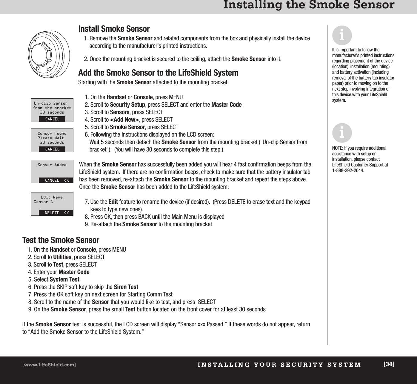 INSTALLING YOUR SECURITY SYSTEM[www.LifeShield.com] [34]Installing the Smoke SensorInstall Smoke Sensor1. Remove the Smoke Sensor and related components from the box and physically install the deviceaccording to the manufacturer&apos;s printed instructions.  2. Once the mounting bracket is secured to the ceiling, attach the Smoke Sensor into it.Add the Smoke Sensor to the LifeShield SystemStarting with the Smoke Sensor attached to the mounting bracket:1. On the Handset or Console, press MENU2. Scroll to Security Setup, press SELECT and enter the Master Code3. Scroll to Sensors, press SELECT4. Scroll to &lt;Add New&gt;, press SELECT5. Scroll to Smoke Sensor, press SELECT6. Following the instructions displayed on the LCD screen:Wait 5 seconds then detach the Smoke Sensor from the mounting bracket (&quot;Un-clip Sensor from bracket&quot;).  (You will have 30 seconds to complete this step.)When the Smoke Sensor has successfully been added you will hear 4 fast confirmation beeps from theLifeShield system.  If there are no confirmation beeps, check to make sure that the battery insulator tabhas been removed, re-attach the Smoke Sensor to the mounting bracket and repeat the steps above.  Once the Smoke Sensor has been added to the LifeShield system:7. Use the Edit feature to rename the device (if desired).  (Press DELETE to erase text and the keypadkeys to type new ones).8. Press OK, then press BACK until the Main Menu is displayed9. Re-attach the Smoke Sensor to the mounting bracketTest the Smoke Sensor1. On the Handset or Console, press MENU2. Scroll to Utilities, press SELECT3. Scroll to Test, press SELECT4. Enter your Master Code5. Select System Test6. Press the SKIP soft key to skip the Siren Test7. Press the OK soft key on next screen for Starting Comm Test8. Scroll to the name of the Sensor that you would like to test, and press  SELECT9. On the Smoke Sensor, press the small Test button located on the front cover for at least 30 secondsIf the Smoke Sensor test is successful, the LCD screen will display “Sensor xxx Passed.” If these words do not appear, returnto “Add the Smoke Sensor to the LifeShield System.”It is important to follow the manufacturer&apos;s printed instructionsregarding placement of the device(location), installation (mounting)and battery activation (includingremoval of the battery tab insulatorpaper) prior to moving on to thenext step involving integration ofthis device with your LifeShield system.iNOTE: If you require additional assistance with setup or installation, please contactLifeShield Customer Support at 1-888-392-2044.i