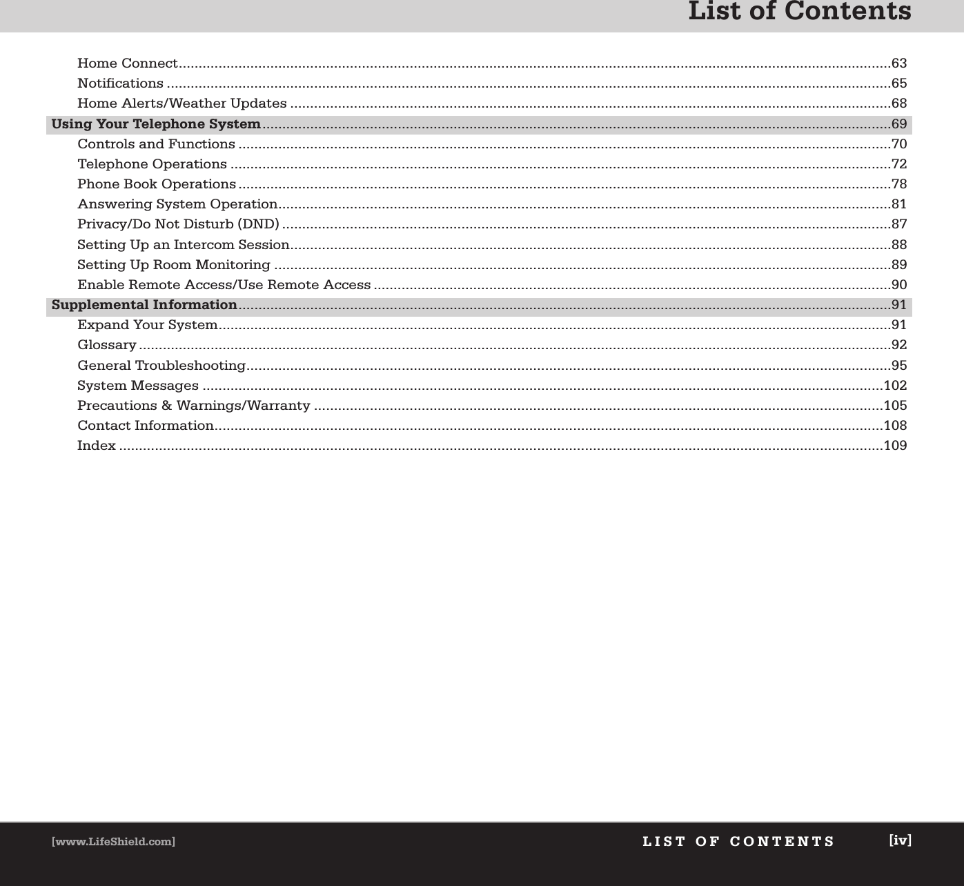 List of ContentsLIST OF CONTENTS[www.LifeShield.com] [iv]Home Connect...................................................................................................................................................................................63Notifications ......................................................................................................................................................................................65Home Alerts/Weather Updates .......................................................................................................................................................68Using Your Telephone System..............................................................................................................................................................69Controls and Functions ....................................................................................................................................................................70Telephone Operations ......................................................................................................................................................................72Phone Book Operations ....................................................................................................................................................................78Answering System Operation..........................................................................................................................................................81Privacy/Do Not Disturb (DND) .........................................................................................................................................................87Setting Up an Intercom Session.......................................................................................................................................................88Setting Up Room Monitoring ...........................................................................................................................................................89Enable Remote Access/Use Remote Access ..................................................................................................................................90Supplemental Information....................................................................................................................................................................91Expand Your System.........................................................................................................................................................................91Glossary .............................................................................................................................................................................................92General Troubleshooting..................................................................................................................................................................95System Messages ...........................................................................................................................................................................102Precautions &amp; Warnings/Warranty ...............................................................................................................................................105Contact Information........................................................................................................................................................................108Index ................................................................................................................................................................................................109