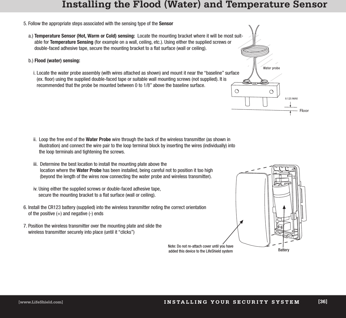 INSTALLING YOUR SECURITY SYSTEM[www.LifeShield.com] [36]Installing the Flood (Water) and Temperature Sensor5. Follow the appropriate steps associated with the sensing type of the Sensora.) Temperature Sensor (Hot, Warm or Cold) sensing: Locate the mounting bracket where it will be most suit-able for Temperature Sensing (for example on a wall, ceiling, etc.). Using either the supplied screws or double-faced adhesive tape, secure the mounting bracket to a flat surface (wall or ceiling).b.) Flood (water) sensing:i. Locate the water probe assembly (with wires attached as shown) and mount it near the “baseline” surface(ex. floor) using the supplied double-faced tape or suitable wall mounting screws (not supplied). It isrecommended that the probe be mounted between 0 to 1/8” above the baseline surface.ii.  Loop the free end of the Water Probe wire through the back of the wireless transmitter (as shown inillustration) and connect the wire pair to the loop terminal block by inserting the wires (individually) intothe loop terminals and tightening the screws.iii.  Determine the best location to install the mounting plate above the location where the Water Probe has been installed, being careful not to position it too high (beyond the length of the wires now connecting the water probe and wireless transmitter).iv. Using either the supplied screws or double-faced adhesive tape, secure the mounting bracket to a flat surface (wall or ceiling).6. Install the CR123 battery (supplied) into the wireless transmitter noting the correct orientation of the positive (+) and negative (-) ends7. Position the wireless transmitter over the mounting plate and slide the wireless transmitter securely into place (until it “clicks”)Note: Do not re-attach cover until you haveadded this device to the LifeShield system Battery