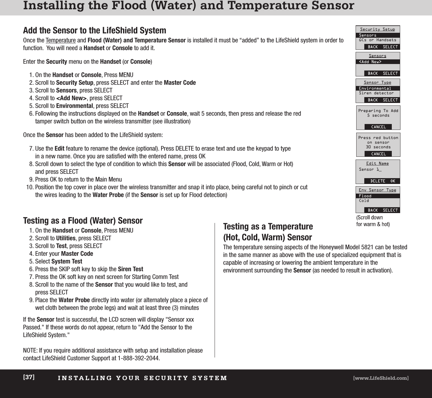 Installing the Flood (Water) and Temperature SensorAdd the Sensor to the LifeShield SystemOnce the Temperature and Flood (Water) and Temperature Sensor is installed it must be “added” to the LifeShield system in order tofunction.  You will need a Handset or Console to add it.Enter the Security menu on the Handset (or Console)1. On the Handset or Console, Press MENU2. Scroll to Security Setup, press SELECT and enter the Master Code3. Scroll to Sensors, press SELECT4. Scroll to &lt;Add New&gt;, press SELECT5. Scroll to Environmental, press SELECT6. Following the instructions displayed on the Handset or Console, wait 5 seconds, then press and release the red tamper switch button on the wireless transmitter (see illustration)Once the Sensor has been added to the LifeShield system:7. Use the Edit feature to rename the device (optional). Press DELETE to erase text and use the keypad to type in a new name. Once you are satisfied with the entered name, press OK8. Scroll down to select the type of condition to which this Sensor will be associated (Flood, Cold, Warm or Hot) and press SELECT  9. Press OK to return to the Main Menu10. Position the top cover in place over the wireless transmitter and snap it into place, being careful not to pinch or cut the wires leading to the Water Probe (if the Sensor is set up for Flood detection)INSTALLING YOUR SECURITY SYSTEM [www.LifeShield.com][37]Testing as a Flood (Water) Sensor1. On the Handset or Console, Press MENU2. Scroll to Utilities, press SELECT 3. Scroll to Test, press SELECT4. Enter your Master Code5. Select System Test6. Press the SKIP soft key to skip the Siren Test7. Press the OK soft key on next screen for Starting Comm Test8. Scroll to the name of the Sensor that you would like to test, and press SELECT9. Place the Water Probe directly into water (or alternately place a piece ofwet cloth between the probe legs) and wait at least three (3) minutesIf the Sensor test is successful, the LCD screen will display &quot;Sensor xxxPassed.&quot; If these words do not appear, return to &quot;Add the Sensor to theLifeShield System.&quot;NOTE: If you require additional assistance with setup and installation pleasecontact LifeShield Customer Support at 1-888-392-2044.Testing as a Temperature (Hot, Cold, Warm) Sensor The temperature sensing aspects of the Honeywell Model 5821 can be testedin the same manner as above with the use of specialized equipment that iscapable of increasing or lowering the ambient temperature in the environment surrounding the Sensor (as needed to result in activation).     