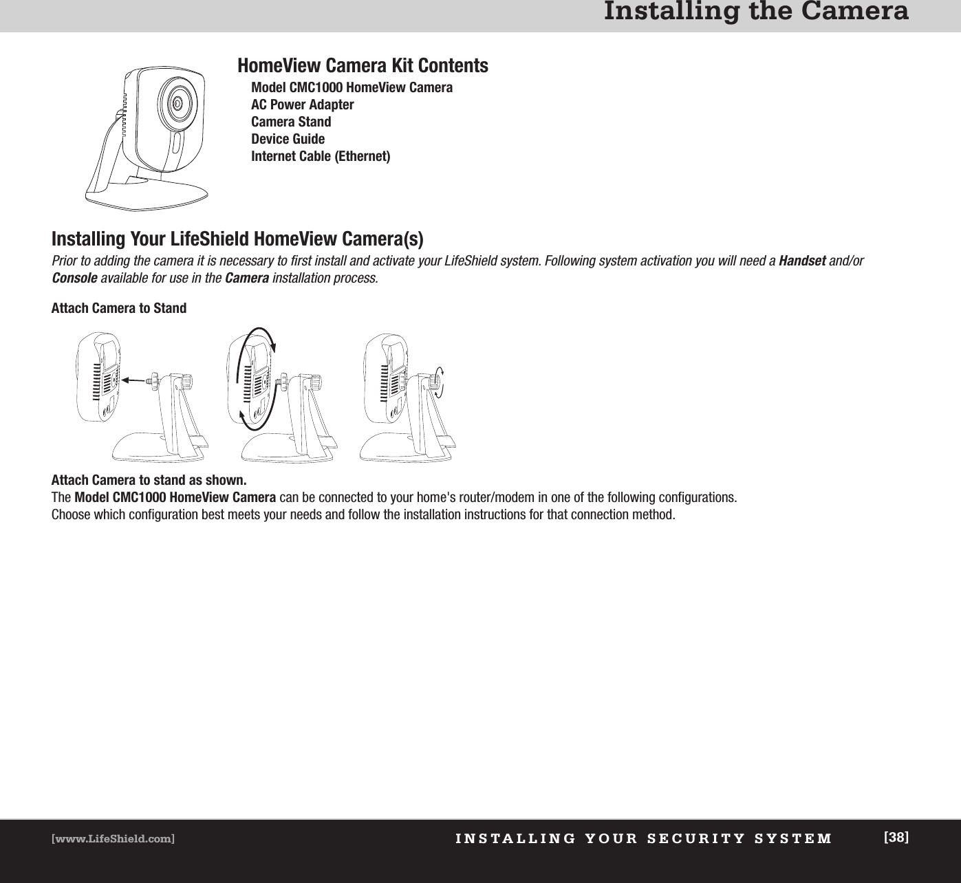 Installing the CameraXXXXXXXXXXXX [38]INSTALLING YOUR SECURITY SYSTEMHomeView Camera Kit ContentsModel CMC1000 HomeView Camera AC Power AdapterCamera StandDevice GuideInternet Cable (Ethernet)Installing Your LifeShield HomeView Camera(s)Prior to adding the camera it is necessary to first install and activate your LifeShield system. Following system activation you will need a Handset and/or Console available for use in the Camera installation process.Attach Camera to StandAttach Camera to stand as shown.The Model CMC1000 HomeView Camera can be connected to your home&apos;s router/modem in one of the following configurations. Choose which configuration best meets your needs and follow the installation instructions for that connection method.[38][www.LifeShield.com]