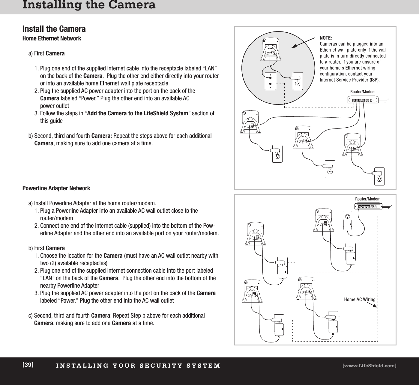 INSTALLING YOUR SECURITY SYSTEM [www.LifeShield.com][39]Installing the CameraInstall the CameraHome Ethernet Networka) First Camera1. Plug one end of the supplied Internet cable into the receptacle labeled “LAN”on the back of the Camera.  Plug the other end either directly into your routeror into an available home Ethernet wall plate receptacle2. Plug the supplied AC power adapter into the port on the back of the Camera labeled “Power.” Plug the other end into an available ACpower outlet3. Follow the steps in “Add the Camera to the LifeShield System” section ofthis guideb) Second, third and fourth Camera: Repeat the steps above for each additionalCamera, making sure to add one camera at a time.Powerline Adapter Networka) Install Powerline Adapter at the home router/modem.1. Plug a Powerline Adapter into an available AC wall outlet close to therouter/modem2. Connect one end of the Internet cable (supplied) into the bottom of the Pow-erline Adapter and the other end into an available port on your router/modem.b) First Camera1. Choose the location for the Camera (must have an AC wall outlet nearby withtwo (2) available receptacles)2. Plug one end of the supplied Internet connection cable into the port labeled“LAN” on the back of the Camera.  Plug the other end into the bottom of thenearby Powerline Adapter 3. Plug the supplied AC power adapter into the port on the back of the Cameralabeled “Power.” Plug the other end into the AC wall outletc) Second, third and fourth Camera: Repeat Step b above for each additionalCamera, making sure to add one Camera at a time.Home AC WiringRouter/Modem