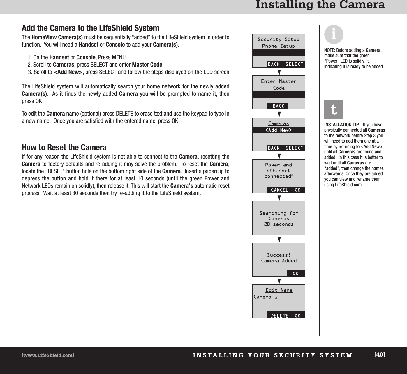 INSTALLING YOUR SECURITY SYSTEM[www.LifeShield.com] [40]Installing the CameraAdd the Camera to the LifeShield SystemThe HomeView Camera(s) must be sequentially “added” to the LifeShield system in order to   function.  You will need a Handset or Console to add your Camera(s).1. On the Handset or Console, Press MENU2. Scroll to Cameras, press SELECT and enter Master Code3. Scroll to &lt;Add New&gt;, press SELECT and follow the steps displayed on the LCD screenThe LifeShield system will automatically search your home network for the newly added Camera(s).  As it finds the newly added Camera you will be prompted to name it, then press OKTo edit the Camera name (optional) press DELETE to erase text and use the keypad to type ina new name.  Once you are satisfied with the entered name, press OKHow to Reset the CameraIf for any reason the LifeShield system is not able to connect to the Camera, resetting theCamera to factory defaults and re-adding it may solve the problem.  To reset the Camera, locate the &quot;RESET&quot; button hole on the bottom right side of the Camera.  Insert a paperclip todepress the button and hold it there for at least 10 seconds (until the green Power and Network LEDs remain on solidly), then release it. This will start the Camera&apos;s automatic resetprocess.  Wait at least 30 seconds then try re-adding it to the LifeShield system.iNOTE: Before adding a Camera,make sure that the green&quot;Power&quot; LED is solidly lit, indicating it is ready to be added.INSTALLATION TIP - If you havephysically connected all Camerasto the network before Step 3 youwill need to add them one at atime by returning to &lt;Add New&gt;until all Cameras are found andadded.  In this case it is better towait until all Cameras are“added”, then change the namesafterwards. Once they are addedyou can view and rename themusing LifeShield.com   t