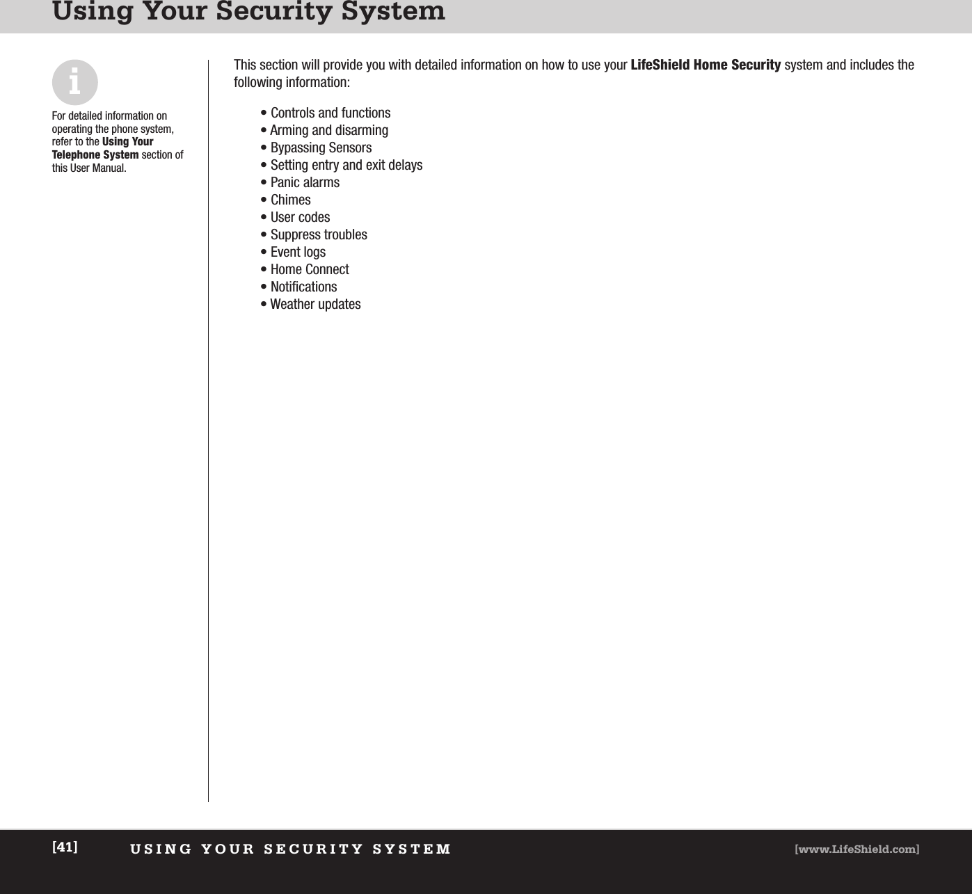 USING YOUR SECURITY SYSTEM [www.LifeShield.com][41]Using Your Security SystemiFor detailed information on operating the phone system,refer to the Using Your Telephone System section ofthis User Manual.This section will provide you with detailed information on how to use your LifeShield Home Security system and includes the following information: • Controls and functions• Arming and disarming• Bypassing Sensors • Setting entry and exit delays• Panic alarms• Chimes • User codes• Suppress troubles • Event logs• Home Connect• Notifications• Weather updates 